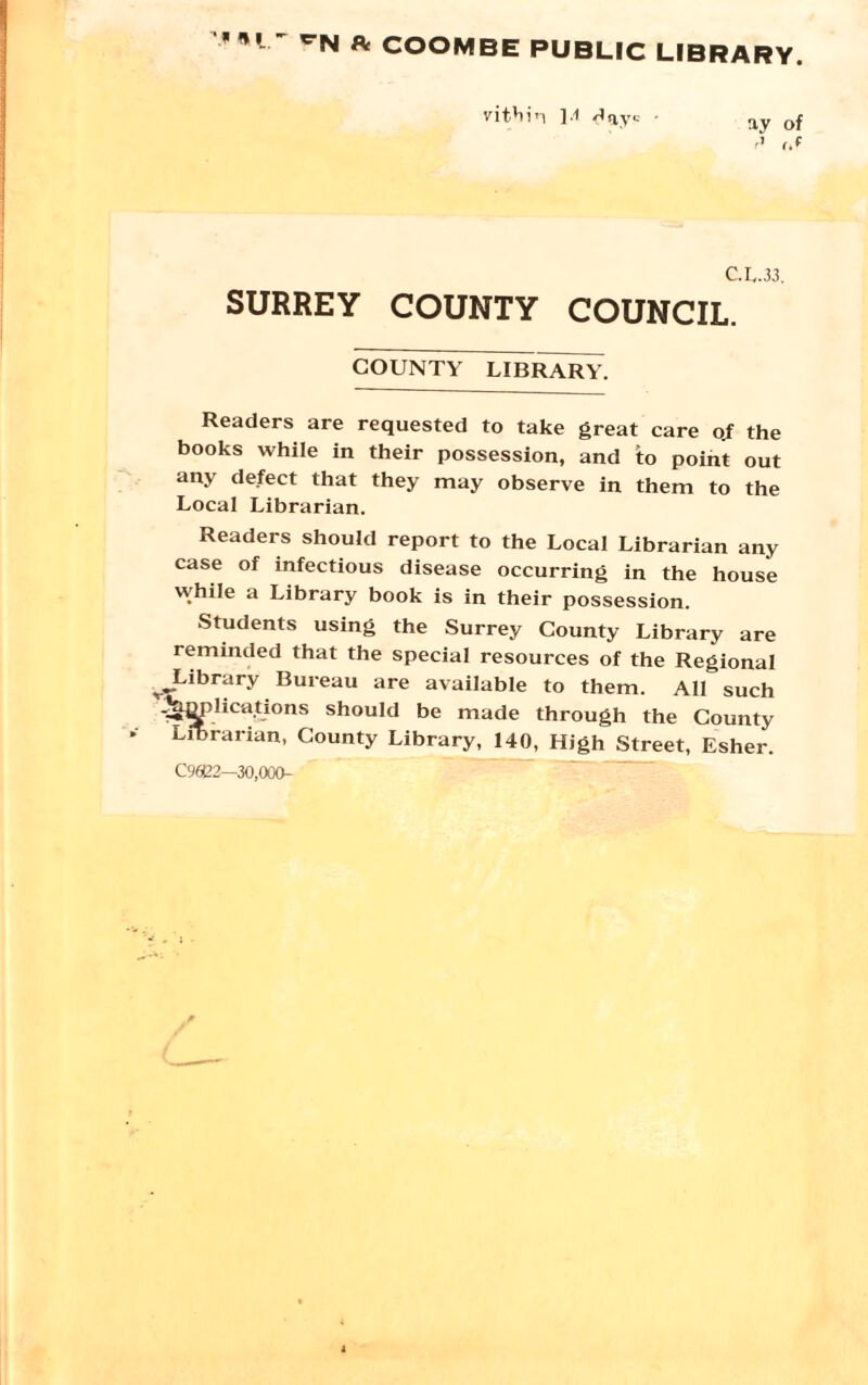 fit COOMBE PUBLIC LIBRARY. vit'iin 1.1 day*-- - ay 0f C.L.33. SURREY COUNTY COUNCIL. COUNTY LIBRARY. Readers are requested to take great care o.f the books while in their possession, and to point out any defect that they may observe in them to the Local Librarian. Readers should report to the Local Librarian any case of infectious disease occurring in the house while a Library book is in their possession. Students using the Surrey County Library are reminded that the special resources of the Regional ^Library Bureau are available to them. All such -Janphcations should be made through the County Librarian, County Library, 140, High Street, Esher. C96B2—30,000-