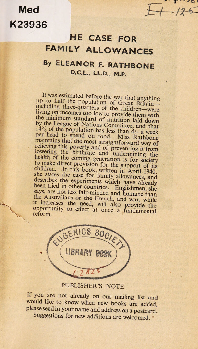 Med K23936 HE CASE FOR FAMILY ALLOWANCES By ELEANOR F. RATHBONE D.C.L., LL.D., M.P. bef0r? the war that a»ything i“P,,‘S: ha|f the Population of Great Britain— including three-quarters of the children—were ivmg on incomes too low to provide them with sta*dai:d of nutrition laid down Vj0/hei;^ague °f Nations Committee, and that 14/& of the P°Pulatlon has less than 4/- a week per head to spend on food. Miss Rathbone maintains that the most straightforward way of relieving this poverty and of preventing it from 5e birthrate and undermining the health oi the coming generation is for society dl^ec^ Pr°^vision for the support of its children. In this book, written in April 1940 s .e states the case for family allowances, and describes the experiments which have already been tried m other countries. Englishmen she says are not less fair-minded and humane than the Australians or the French, and war, while it increases the need, will also provide the reformUmt^ t0 e^ect at once a fundamental PUBLISHER’S NOTE II you are not already on our mailing list and would like to know when new books are added, please send in your name and address on a postcard, suggestions for new additions are welcomed.