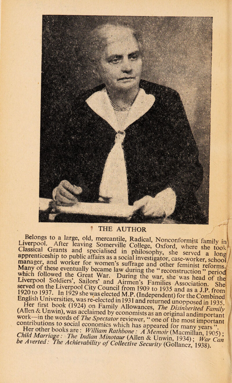 ’ THE AUTHOR Belongs to a large, old, mercantile, Radical, Nonconformist familv in Liverpool After leaving Somerville College, Oxford, where she tool1 Classical Grants and specialised in philosophy, she served a loni? tlCeShlP t0 Publi? affairs as a soeial investigator, case-worker school manager, and worker for women’s suffrage and other feminist reforms Many of these eventually became law during the “reconstruction” period! whicn followed the Great War. During the war, she was head of the Liverpool Soldiers, Sailors’ and Airmen’s Families Association cud 1920 LiiV%P9Q°lCity C°uncil from 1909 ^ 1935 and as a J.P. from 1920 to 1937. In 1929 she was elected M.P. (Independent) for the Combined English Universities, was re-elected in 1931 and returned unonposedin 19 vf fA on *7/ b°f 0924)1°n F5mily Allowances, The DisiXrUedVamih (Alien & Unwin), was acclaimed by economists as an original andimportant work in the words of The Spectator reviewer, “ one of the most important contributions to social economics which has appeared for manyTeaS” books4re Willia™ Rathbone: A Memoir (Macmillan 1905) • Chid Marriage: The Indian Minotaur (Allen & Unwin, 1934) • War Can be Averted. The Achievability of Collective Security (Gollancz,1938).