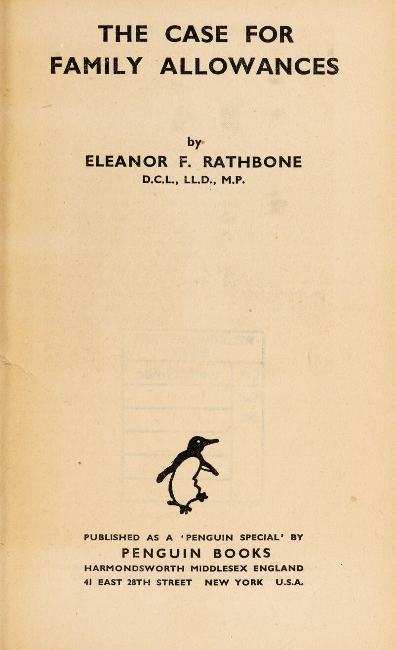 THE CASE FOR FAMILY ALLOWANCES by ELEANOR F. RATHBONE D.C.L., LL.D., M.P. PUBLISHED AS A * PENGUIN SPECIAL* BY PENGUIN BOOKS HARMONDSWORTH MIDDLESEX ENGLAND 41 EAST 28TH STREET NEW YORK U.S.A.