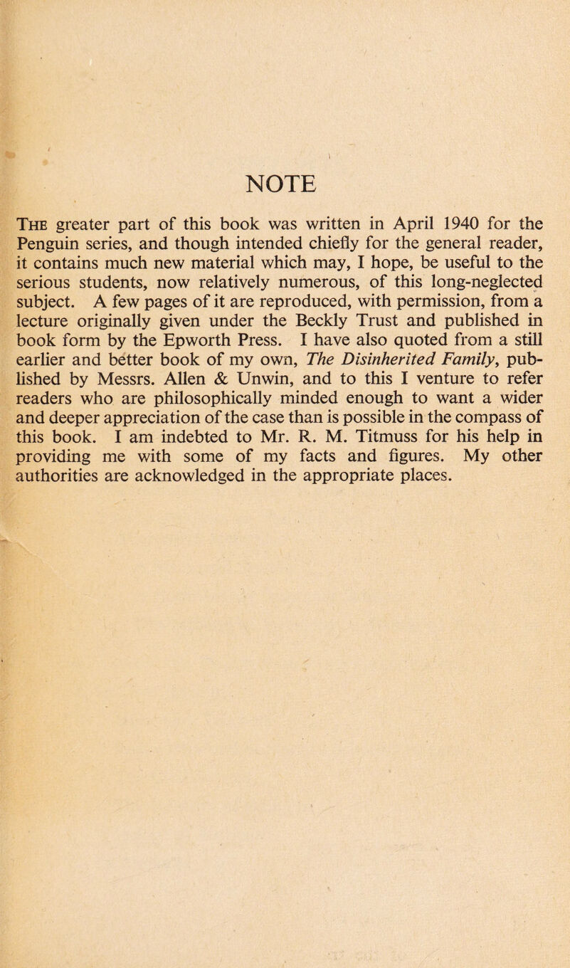 NOTE The greater part of this book was written in April 1940 for the Penguin series, and though intended chiefly for the general reader, it contains much new material which may, I hope, be useful to the serious students, now relatively numerous, of this long-neglected subject. A few pages of it are reproduced, with permission, from a lecture originally given under the Beckly Trust and published in book form by the Epworth Press. I have also quoted from a still earlier and better book of my own, The Disinherited Family, pub¬ lished by Messrs. Allen & Unwin, and to this I venture to refer readers who are philosophically minded enough to want a wider and deeper appreciation of the case than is possible in the compass of this book. I am indebted to Mr. R. M. Titmuss for his help in providing me with some of my facts and figures. My other authorities are acknowledged in the appropriate places.