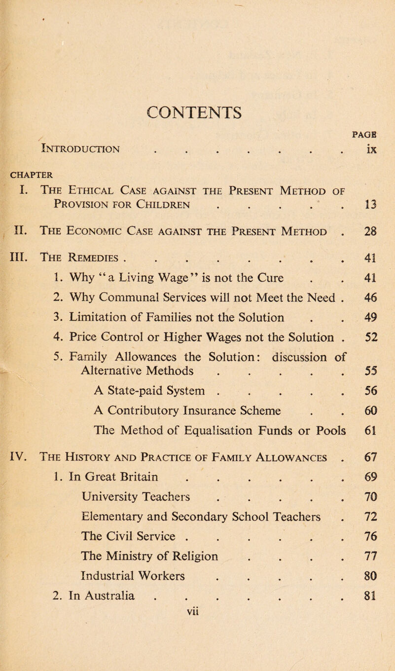 CONTENTS PAGE Inttroduction.ix CHAPTER I. The Ethical Case against the Present Method of Provision for Children . . . . .13 II. The Economic Case against the Present Method . 28 III. The Remedies ........ 41 1. Why “a Living Wage” is not the Cure . . 41 2. Why Communal Services will not Meet the Need . 46 3. Limitation of Families not the Solution . . 49 4. Price Control or Higher Wages not the Solution . 52 5. Family Allowances the Solution: discussion of Alternative Methods .... 55 A State-paid System ..... 56 A Contributory Insurance Scheme . . 60 The Method of Equalisation Funds or Pools 61 IV. The History and Practice of Family Allowances . 67 1. In Great Britain ...... 69 University Teachers ..... 70 Elementary and Secondary School Teachers . 72 The Civil Service ...... 76 The Ministry of Religion .... 77 Industrial Workers ..... 80 2. In Australia ....... 81