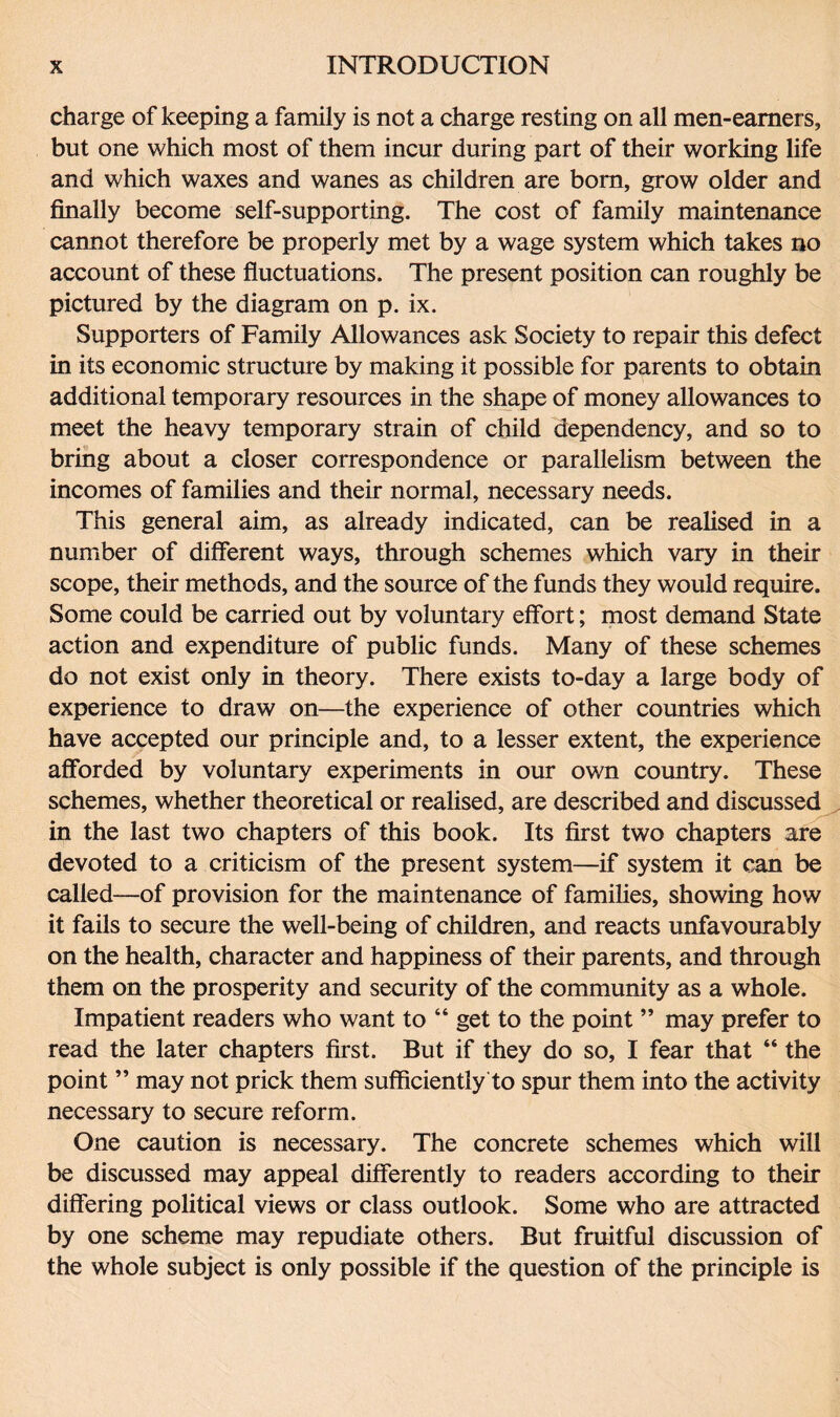 charge of keeping a family is not a charge resting on all men-eamers, but one which most of them incur during part of their working life and which waxes and wanes as children are born, grow older and finally become self-supporting. The cost of family maintenance cannot therefore be properly met by a wage system which takes no account of these fluctuations. The present position can roughly be pictured by the diagram on p. ix. Supporters of Family Allowances ask Society to repair this defect in its economic structure by making it possible for parents to obtain additional temporary resources in the shape of money allowances to meet the heavy temporary strain of child dependency, and so to bring about a closer correspondence or parallelism between the incomes of families and their normal, necessary needs. This general aim, as already indicated, can be realised in a number of different ways, through schemes which vary in their scope, their methods, and the source of the funds they would require. Some could be carried out by voluntary effort; most demand State action and expenditure of public funds. Many of these schemes do not exist only in theory. There exists to-day a large body of experience to draw on—the experience of other countries which have accepted our principle and, to a lesser extent, the experience afforded by voluntary experiments in our own country. These schemes, whether theoretical or realised, are described and discussed in the last two chapters of this book. Its first two chapters are devoted to a criticism of the present system—if system it can be called—of provision for the maintenance of families, showing how it fails to secure the well-being of children, and reacts unfavourably on the health, character and happiness of their parents, and through them on the prosperity and security of the community as a whole. Impatient readers who want to “ get to the point ” may prefer to read the later chapters first. But if they do so, I fear that “ the point ” may not prick them sufficiently to spur them into the activity necessary to secure reform. One caution is necessary. The concrete schemes which will be discussed may appeal differently to readers according to their differing political views or class outlook. Some who are attracted by one scheme may repudiate others. But fruitful discussion of the whole subject is only possible if the question of the principle is