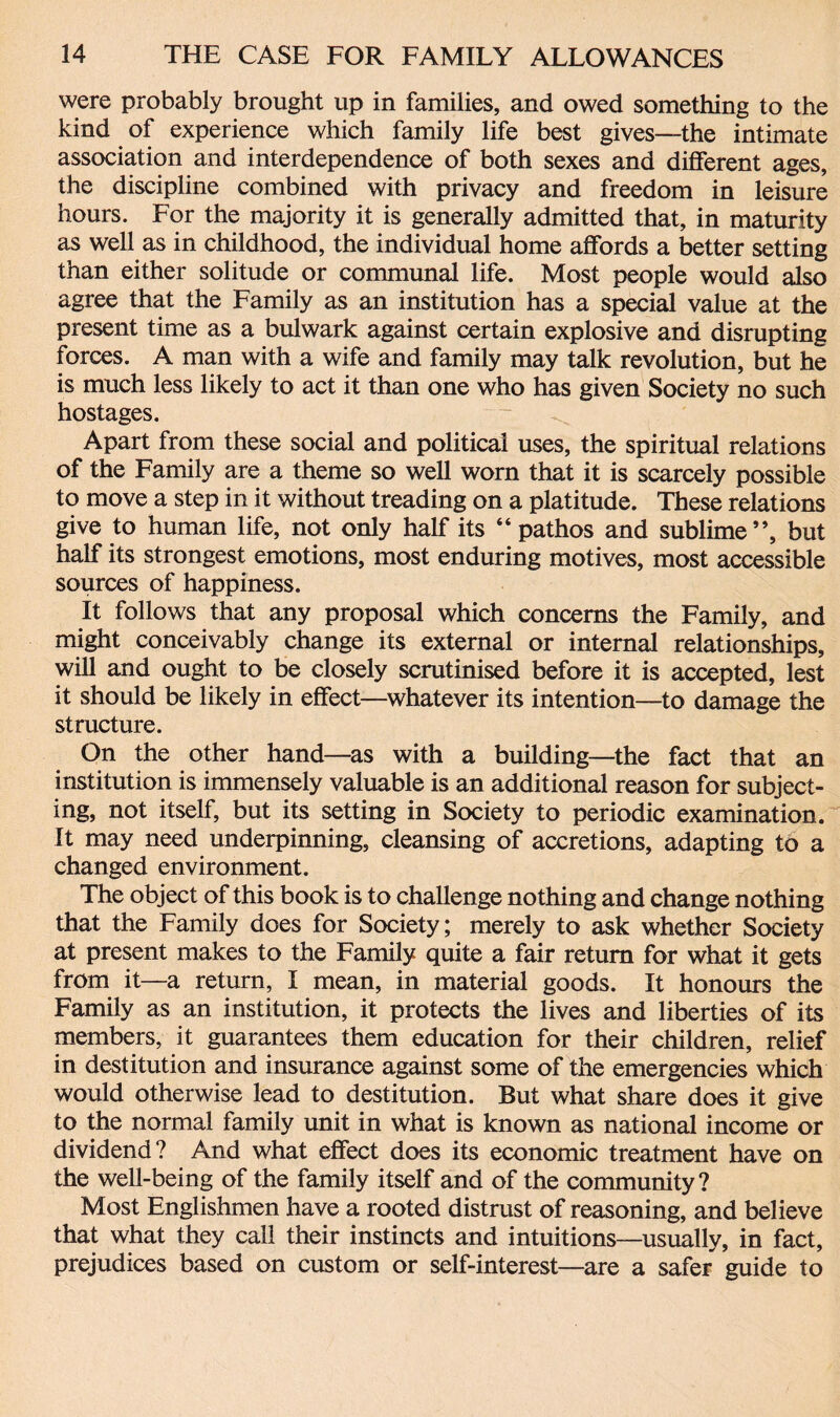 were probably brought up in families, and owed something to the kind of experience which family life best gives—the intimate association and interdependence of both sexes and different ages, the discipline combined with privacy and freedom in leisure hours. For the majority it is generally admitted that, in maturity as well as in childhood, the individual home affords a better setting than either solitude or communal life. Most people would also agree that the Family as an institution has a special value at the present time as a bulwark against certain explosive and disrupting forces. A man with a wife and family may talk revolution, but he is much less likely to act it than one who has given Society no such hostages. Apart from these social and political uses, the spiritual relations of the Family are a theme so well worn that it is scarcely possible to move a step in it without treading on a platitude. These relations give to human life, not only half its “ pathos and sublime”, but half its strongest emotions, most enduring motives, most accessible sources of happiness. It follows that any proposal which concerns the Family, and might conceivably change its external or internal relationships, will and ought to be closely scrutinised before it is accepted, lest it should be likely in effect—whatever its intention—to damage the structure. On the other hand—as with a building—the fact that an institution is immensely valuable is an additional reason for subject¬ ing, not itself, but its setting in Society to periodic examination. It may need underpinning, cleansing of accretions, adapting to a changed environment. The object of this book is to challenge nothing and change nothing that the Family does for Society; merely to ask whether Society at present makes to the Family quite a fair return for what it gets from it—a return, I mean, in material goods. It honours the Family as an institution, it protects the lives and liberties of its members, it guarantees them education for their children, relief in destitution and insurance against some of the emergencies which would otherwise lead to destitution. Rut what share does it give to the normal family unit in what is known as national income or dividend? And what effect does its economic treatment have on the well-being of the family itself and of the community? Most Englishmen have a rooted distrust of reasoning, and believe that what they call their instincts and intuitions—usually, in fact, prejudices based on custom or self-interest—are a safer guide to