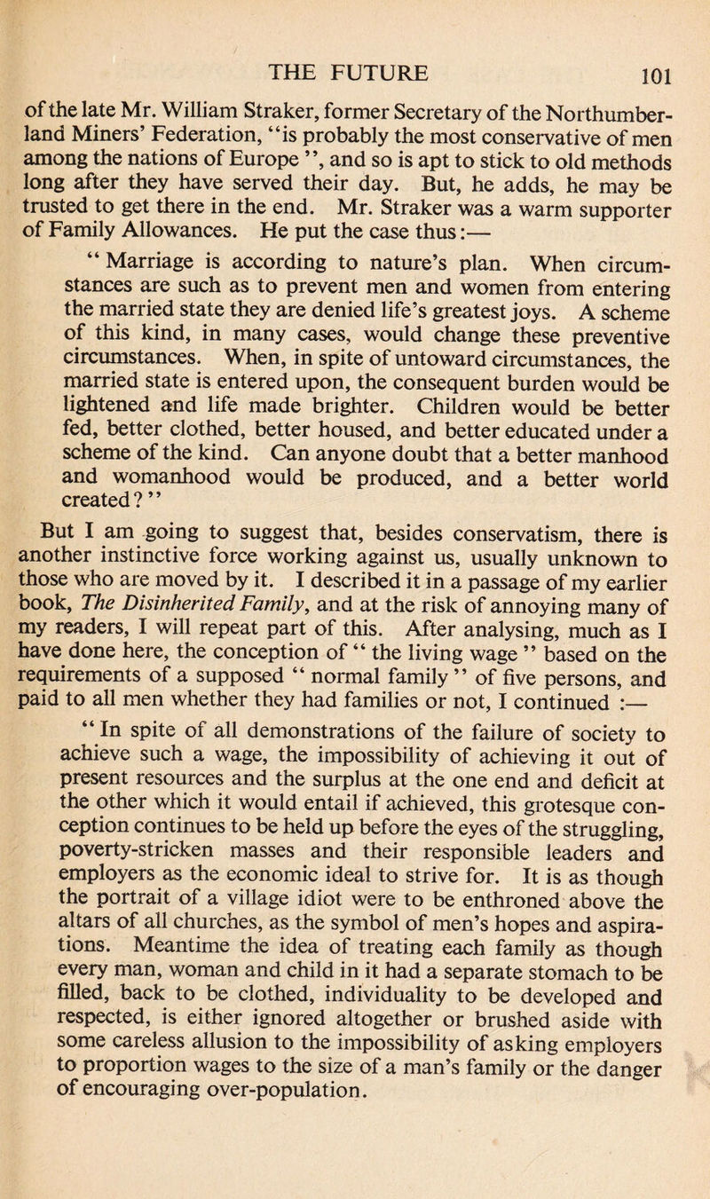 of the late Mr. William Straker, former Secretary of the Northumber¬ land Miners’ Federation, “is probably the most conservative of men among the nations of Europe ”, and so is apt to stick to old methods long after they have served their day. But, he adds, he may be trusted to get there in the end. Mr. Straker was a warm supporter of Family Allowances. He put the case thus:— “Marriage is according to nature’s plan. When circum¬ stances are such as to prevent men and women from entering the married state they are denied life’s greatest joys. A scheme of this kind, in many cases, would change these preventive circumstances. When, in spite of untoward circumstances, the married state is entered upon, the consequent burden would be lightened and life made brighter. Children would be better fed, better clothed, better housed, and better educated under a scheme of the kind. Can anyone doubt that a better manhood and womanhood would be produced, and a better world created ? ’ ’ But I am going to suggest that, besides conservatism, there is another instinctive force working against us, usually unknown to those who are moved by it. I described it in a passage of my earlier book, The Disinherited Family, and at the risk of annoying many of my readers, I will repeat part of this. After analysing, much as I have done here, the conception of “ the living wage ” based on the requirements of a supposed “ normal family ” of five persons, and paid to all men whether they had families or not, I continued :— “ In spite of all demonstrations of the failure of society to achieve such a wage, the impossibility of achieving it out of present resources and the surplus at the one end and deficit at the other which it would entail if achieved, this grotesque con¬ ception continues to be held up before the eyes of the struggling, poverty-stricken masses and their responsible leaders and employers as the economic ideal to strive for. It is as though the portrait of a village idiot were to be enthroned above the altars of all churches, as the symbol of men’s hopes and aspira¬ tions. Meantime the idea of treating each family as though every man, woman and child in it had a separate stomach to be filled, back to be clothed, individuality to be developed and respected, is either ignored altogether or brushed aside with some careless allusion to the impossibility of asking employers to proportion wages to the size of a man’s family or the danger of encouraging over-population.