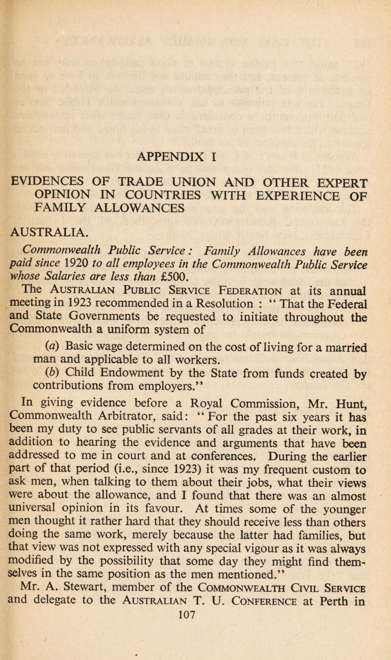 EVIDENCES OF TRADE UNION AND OTHER EXPERT OPINION IN COUNTRIES WITH EXPERIENCE OF FAMILY ALLOWANCES AUSTRALIA. Commonwealth Public Service: Family Allowances have been paid since 1920 to all employees in the Commonwealth Public Service whose Salaries are less than £500. The Australian Public Service Federation at its annual meeting in 1923 recommended in a Resolution : “ That the Federal and State Governments be requested to initiate throughout the Commonwealth a uniform system of (a) Basic wage determined on the cost of living for a married man and applicable to all workers. (b) Child Endowment by the State from funds created by contributions from employers.” In giving evidence before a Royal Commission, Mr. Hunt, Commonwealth Arbitrator, said: “For the past six years it has been my duty to see public servants of all grades at their work, in addition to hearing the evidence and arguments that have been addressed to me in court and at conferences. During the earlier part of that period (i.e., since 1923) it was my frequent custom to ask men, when talking to them about their jobs, what their views were about the allowance, and I found that there was an almost universal opinion in its favour. At times some of the younger men thought it rather hard that they should receive less than others doing the same work, merely because the latter had families, but that view was not expressed with any special vigour as it was always modified by the possibility that some day they might find them¬ selves in the same position as the men mentioned.” Mr. A. Stewart, member of the Commonwealth Civil Service and delegate to the Australian T. U. Conference at Perth in