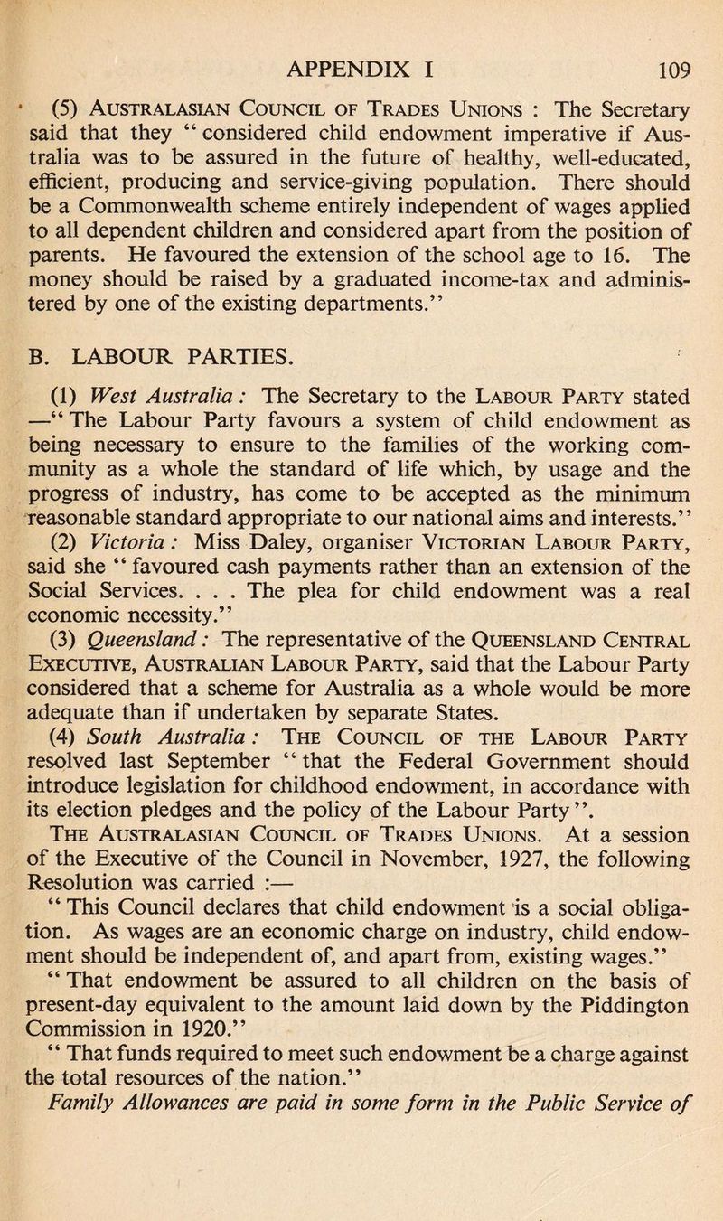 * (5) Australasian Council of Trades Unions : The Secretary said that they “ considered child endowment imperative if Aus¬ tralia was to be assured in the future of healthy, well-educated, efficient, producing and service-giving population. There should be a Commonwealth scheme entirely independent of wages applied to all dependent children and considered apart from the position of parents. He favoured the extension of the school age to 16. The money should be raised by a graduated income-tax and adminis¬ tered by one of the existing departments.” B. LABOUR PARTIES. (1) West Australia: The Secretary to the Labour Party stated —“ The Labour Party favours a system of child endowment as being necessary to ensure to the families of the working com¬ munity as a whole the standard of life which, by usage and the progress of industry, has come to be accepted as the minimum reasonable standard appropriate to our national aims and interests.” (2) Victoria: Miss Daley, organiser Victorian Labour Party, said she “ favoured cash payments rather than an extension of the Social Services. . . . The plea for child endowment was a real economic necessity.” (3) Queensland: The representative of the Queensland Central Executive, Australian Labour Party, said that the Labour Party considered that a scheme for Australia as a whole would be more adequate than if undertaken by separate States. (4) South Australia: The Council of the Labour Party resolved last September “ that the Federal Government should introduce legislation for childhood endowment, in accordance with its election pledges and the policy of the Labour Party”. The Australasian Council of Trades Unions. At a session of the Executive of the Council in November, 1927, the following Resolution was carried :— “ This Council declares that child endowment is a social obliga¬ tion. As wages are an economic charge on industry, child endow¬ ment should be independent of, and apart from, existing wages.” “ That endowment be assured to all children on the basis of present-day equivalent to the amount laid down by the Piddington Commission in 1920.” “ That funds required to meet such endowment be a charge against the total resources of the nation.” Family Allowances are paid in some form in the Public Service of
