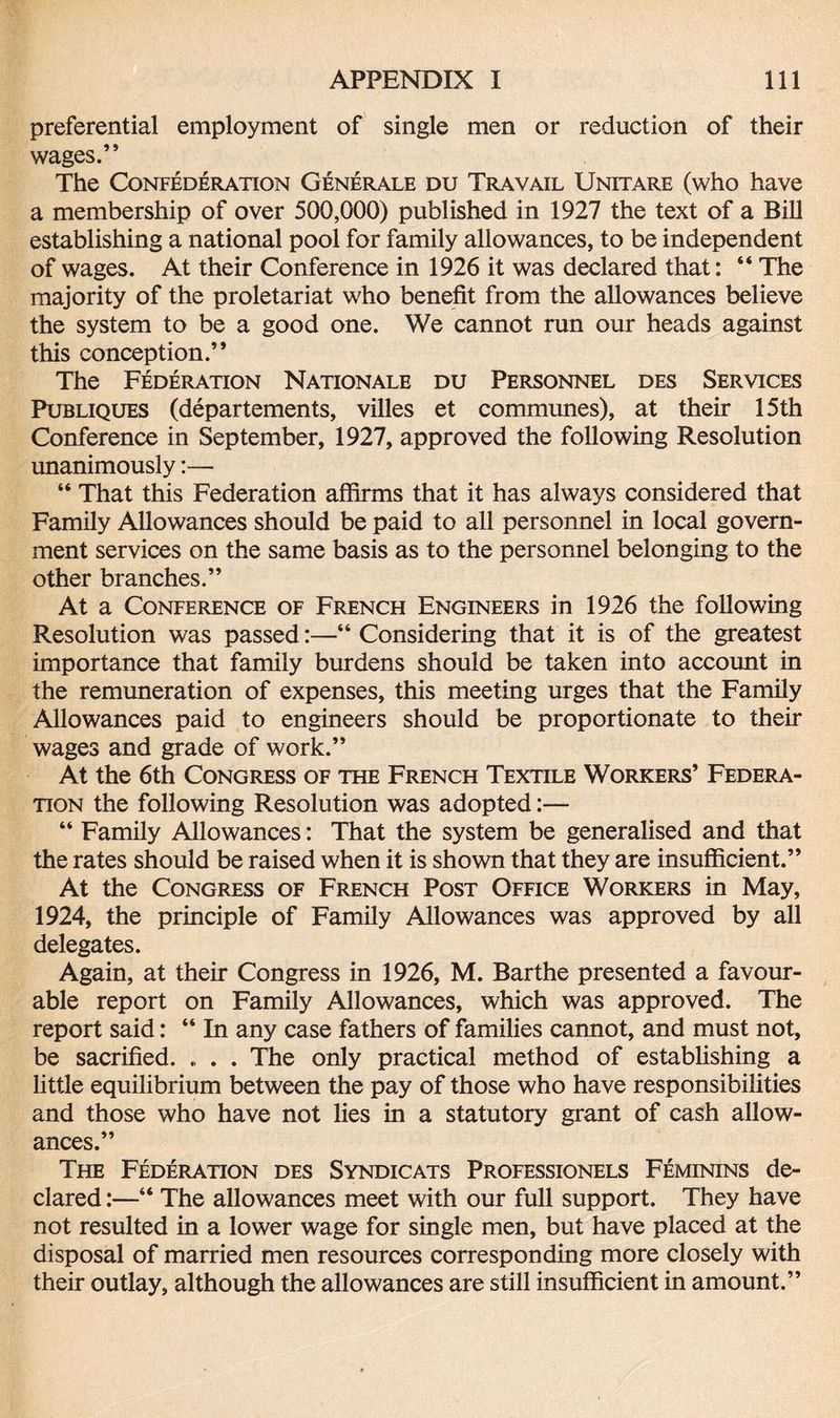 preferential employment of single men or reduction of their wages.” The Confederation Generale du Travail Unitare (who have a membership of over 500,000) published in 1927 the text of a Bill establishing a national pool for family allowances, to be independent of wages. At their Conference in 1926 it was declared that: “ The majority of the proletariat who benefit from the allowances believe the system to be a good one. We cannot run our heads against this conception.” The Federation Nationale du Personnel des Services Publiques (departements, villes et communes), at their 15th Conference in September, 1927, approved the following Resolution unanimously:— “ That this Federation affirms that it has always considered that Family Allowances should be paid to all personnel in local govern¬ ment services on the same basis as to the personnel belonging to the other branches.” At a Conference of French Engineers in 1926 the following Resolution was passed:—“ Considering that it is of the greatest importance that family burdens should be taken into account in the remuneration of expenses, this meeting urges that the Family Allowances paid to engineers should be proportionate to their wages and grade of work.” At the 6th Congress of the French Textile Workers’ Federa¬ tion the following Resolution was adopted:— “ Family Allowances: That the system be generalised and that the rates should be raised when it is shown that they are insufficient.” At the Congress of French Post Office Workers in May, 1924, the principle of Family Allowances was approved by all delegates. Again, at their Congress in 1926, M. Barthe presented a favour¬ able report on Family Allowances, which was approved. The report said: “ In any case fathers of families cannot, and must not, be sacrified. . . . The only practical method of establishing a little equilibrium between the pay of those who have responsibilities and those who have not lies in a statutory grant of cash allow¬ ances.” The Federation des Syndicats Professionels Feminins de¬ clared :—“ The allowances meet with our full support. They have not resulted in a lower wage for single men, but have placed at the disposal of married men resources corresponding more closely with their outlay, although the allowances are still insufficient in amount.”