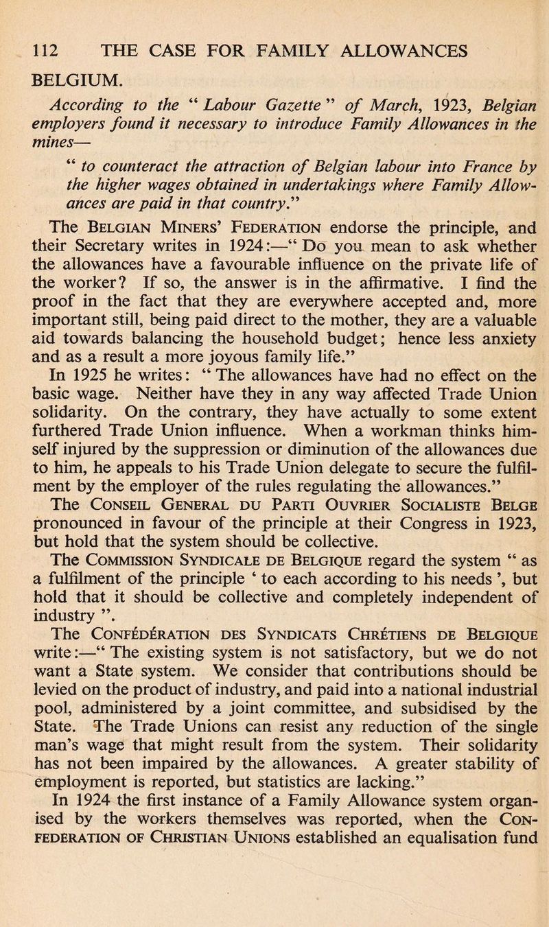 BELGIUM. According to the “ Labour Gazette ” of March, 1923, Belgian employers found it necessary to introduce Family Allowances in the mines— “ to counteract the attraction of Belgian labour into France by the higher wages obtained in undertakings where Family Allow¬ ances are paid in that country.” The Belgian Miners’ Federation endorse the principle, and their Secretary writes in 1924:—“Do you mean to ask whether the allowances have a favourable influence on the private life of the worker? If so, the answer is in the affirmative. I find the proof in the fact that they are everywhere accepted and, more important still, being paid direct to the mother, they are a valuable aid towards balancing the household budget; hence less anxiety and as a result a more joyous family life.” In 1925 he writes: “ The allowances have had no effect on the basic wage. Neither have they in any way affected Trade Union solidarity. On the contrary, they have actually to some extent furthered Trade Union influence. When a workman thinks him¬ self injured by the suppression or diminution of the allowances due to him, he appeals to his Trade Union delegate to secure the fulfil¬ ment by the employer of the rules regulating the allowances.” The Conseil General du Parti Ouvrier Socialiste Belge pronounced in favour of the principle at their Congress in 1923, but hold that the system should be collective. The Commission Syndic ale de Belgique regard the system “ as a fulfilment of the principle ‘ to each according to his needs but hold that it should be collective and completely independent of industry ”. The Confederation des Syndicats Chretiens de Belgique write:—“ The existing system is not satisfactory, but we do not want a State system. We consider that contributions should be levied on the product of industry, and paid into a national industrial pool, administered by a joint committee, and subsidised by the State. The Trade Unions can resist any reduction of the single man’s wage that might result from the system. Their solidarity has not been impaired by the allowances. A greater stability of employment is reported, but statistics are lacking.” In 1924 the first instance of a Family Allowance system organ¬ ised by the workers themselves was reported, when the Con¬ federation of Christian Unions established an equalisation fund
