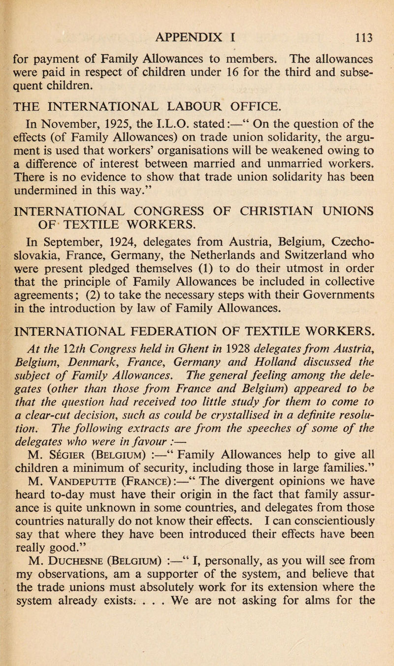 for payment of Family Allowances to members. The allowances were paid in respect of children under 16 for the third and subse¬ quent children. THE INTERNATIONAL LABOUR OFFICE. In November, 1925, the I.L.O. stated:—“ On the question of the effects (of Family Allowances) on trade union solidarity, the argu¬ ment is used that workers’ organisations will be weakened owing to a difference of interest between married and unmarried workers. There is no evidence to show that trade union solidarity has been undermined in this way.” INTERNATIONAL CONGRESS OF CHRISTIAN UNIONS OF TEXTILE WORKERS. In September, 1924, delegates from Austria, Belgium, Czecho¬ slovakia, France, Germany, the Netherlands and Switzerland who were present pledged themselves (1) to do their utmost in order that the principle of Family Allowances be included in collective agreements; (2) to take the necessary steps with their Governments in the introduction by law of Family Allowances. INTERNATIONAL FEDERATION OF TEXTILE WORKERS. At the 12th Congress held in Ghent in 1928 delegates from Austria, Belgium, Denmark, France, Germany and Holland discussed the subject of Family Allowances. The general feeling among the dele¬ gates (other than those from France and Belgium) appeared to be that the question had received too little study for them to come to a clear-cut decision, such as could be crystallised in a definite resolu¬ tion. The following extracts are from the speeches of some of the delegates who were in favour :— M. Segier (Belgium) :—“ Family Allowances help to give all children a minimum of security, including those in large families.” M. Vandeputte (France) :—“ The divergent opinions we have heard to-day must have their origin in the fact that family assur¬ ance is quite unknown in some countries, and delegates from those countries naturally do not know their effects. I can conscientiously say that where they have been introduced their effects have been really good.” M. Duchesne (Belgium) :—“ I, personally, as you will see from my observations, am a supporter of the system, and believe that the trade unions must absolutely work for its extension where the system already exists. . . . We are not asking for alms for the