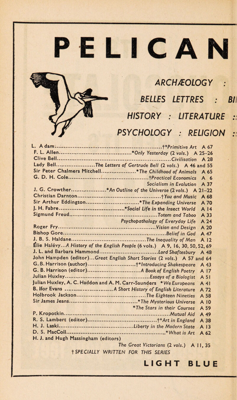 PELICAN ARCHAEOLOGY : BELLES LETTRES : Bl HISTORY : LITERATURE : PSYCHOLOGY : RELIGION : L. Adam.t * Primitive Art A 67 F. L. Allen.*Only Yesterday (2 vo/s.) A 25-26 Clive Bell.Civilisation A 28 Lady Bell.The Letters of Gertrude Bell (2 vo/s.) A 46 and 55 Sir Peter Chalmers Mitchell.*The Childhood of Animals A 65 G. D. H. Cole.i.tPractical Economics A 6 Socialism in Evolution A 37 J. G. Crowther.*An Outline of the Universe (2 vo/s.) A 21-22 Christian Darnton.f You and Music A 68 Sir Arthur Eddington.*The Expanding Universe A 70 J. H. Fabre.*Social Life in the Insect World A 14 Sigmund Freud....Totem and Taboo A 33 Psychopathology of Everyday Life A 24 Roger Fry.Vision and Design A 20 Bishop Gore......Belief in God A 47 J. B. S. Haldane.The Inequality of Man A 12 l=lie Halevy.../1. History of the English People (6 vols.) A 9, 16, 30, 50,52,69 J. L. and Barbara Hammond.Lord Shaftesbury A 48 John Hampden (editor)...Great English Short Stories (2 vols.) A 57 and 64 G. B. Harrison (author).t*Introducing Shakespeare A 43 G. B. Harrison (editor).A Book of English Poetry A 17 Julian Huxley.Essays of a Biologist A 51 Julian Huxley, A. C. Haddon and A. M.Carr-Saunders *WeEuropeans A4I B. Ifor Evans .A Short History of English Literature A 72 Holbrook Jackson.The Eighteen Nineties A 58 Sir James Jeans.*The Mysterious Universe A 10 *The Stars in their Courses A 59 P. Kropotkin.Mutual Aid A 49 R. S. Lambert (editor).f*Art in England A 38 H. J. Laski.Liberty in the Modern State A 13 D. S. MacColl.*What is Art A 62 H. J. and Hugh Massingham (editors) The Great Victorians (2 vo/s.) A I I, 35 t SPECIALLY WRITTEN FOR THIS SERIES LIGHT BLUE