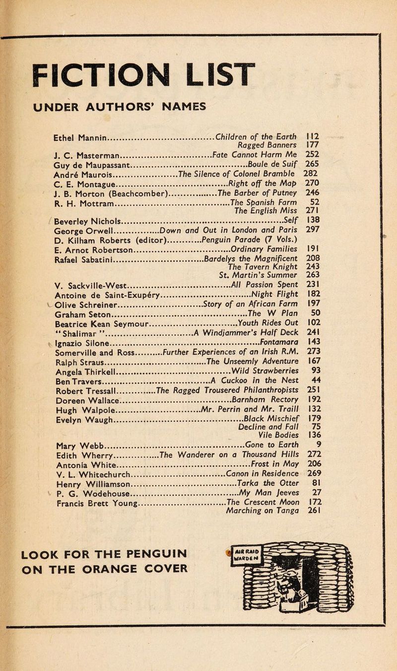 FICTION LIST UNDER AUTHORS’ NAMES Ethel Mannin.Children of the Earth 112 Ragged Banners 177 J. C. Masterman.Fate Cannot Harm Me 252 Guy de Maupassant...Boule de Suif 265 Andr6 Maurois.The Silence of Colonel Bramble 282 C. E. Montague.Right off the Map 270 J. B. Morton (Beachcomber).The Barber of Putney 246 R. H. Mottram.The Spanish Farm 52 The English Miss 271 Beverley Nichols. Self 138 George Orwell.Down and Out in London and Paris 297 D. Kilham Roberts (editor).Penguin Parade (7 Vo/s.) E. Arnot Robertson.Ordinary Families 191 Rafael Sabatini...Bardelys the Magnificent 208 The Tavern Knight 243 St. Martin’s Summer 263 V. Sackville-West.All Passion Spent 231 Antoine de Saint-Exupery.Night Flight 182 v Olive Schreiner.Story of an African Farm 197 Graham Seton.The W Plan 50 Beatrice Kean Seymour.Youth Rides Out 102 “Shalimar ”.A Windjammer’s Half Deck 241 Ignazio Silone.Fontamara 143 Somerville and Ross.Further Experiences of an Irish R.M. 273 Ralph Straus.The Unseemly Adventure 167 Angela Thirkell.Wild Strawberries 93 Ben Travers.A Cuckoo in the Nest 44 Robert Tressall.The Ragged Trousered Philanthropists 251 Doreen Wallace.Barnham Rectory 192 Hugh Walpole.Mr. Perrin and Mr. Traill 132 Evelyn Waugh.Black Mischief 179 Decline and Fall 75 Vile Bodies 136 Mary Webb.Gone to Earth 9 Edith Wherry.The Wanderer on a Thousand Hills 272 Antonia White.Frost in May 206 V. L. Whitechurch.Canon in Residence 269 Henry Williamson.Tarka the Otter 81 P. G. Wodehouse.My Man Jeeves 27 Marching on Tanga 261 LOOK FOR THE PENGUIN ON THE ORANGE COVER