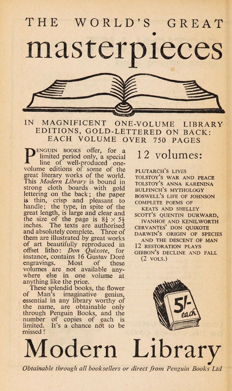 THE WORLD’S GREAT masterpieces IN MAGNIFICENT ONE-VOLUME LIBRARY EDITIONS, GOLD-LETTERED ON BACK: EACH VOLUME OVER 750 PAGES enguin books offer, for a limited period only, a special line of well-produced one- volume editions of some of the great literary works of the world. This Modem Library is bound in strong cloth boards with gold lettering on the back; the paper is thin, crisp and pleasant to handle; the type, in spite of the great length, is large and clear and the size of the page is 8£ x 5* mches. The texts are authorised and absolutely complete. Three of them are illustrated by great works of art beautifully reproduced in offset litho: Don Quixote, for instance, contains 16 Gustav Dore engravings. Most of these volumes are not available any¬ where else in one volume at anything like the price. These splendid books, the flower of Man’s imaginative genius, essential in any library worthy of the name, are obtainable only through Penguin Books, and the number of copies of each is limited. It’s a chance not to be missed! Modern Library Obtainable through all booksellers or direct from Penguin Books Ltd 1 2 volumes: Plutarch’s lives TOLSTOY’S WAR AND PEACE tolstoy’s anna karenina bulfinch’s mythology BOSWELL’S LIFE OF JOHNSON COMPLETE POEMS OF KEATS AND SHELLEY SCOTT’S QUENTIN DURWARD, IVANHOE AND KENILWORTH CERVANTES’ DON QUIXOTE darwin’s origin of species AND THE DESCENT OF MAN 12 RESTORATION PLAYS GIBBON’S DECLINE AND FALL (2 VOLS.)