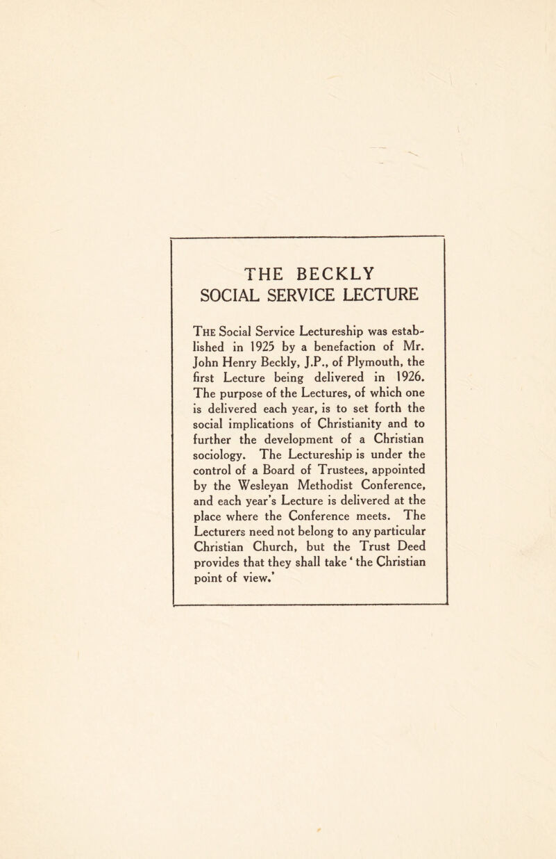 THE BECKLY SOCIAL SERVICE LECTURE The Social Service Lectureship was estab¬ lished in 1925 by a benefaction of Mr. John Henry Beckly, J.P., of Plymouth, the first Lecture being delivered in 1926. The purpose of the Lectures, of which one is delivered each year, is to set forth the social Implications of Christianity and to further the development of a Christian sociology. The Lectureship is under the control of a Board of Trustees, appointed by the Wesleyan Methodist Conference, and each year’s Lecture is delivered at the place where the Conference meets. The Lecturers need not belong to any particular Christian Church, but the Trust Deed provides that they shall take ‘ the Christian point of view.’