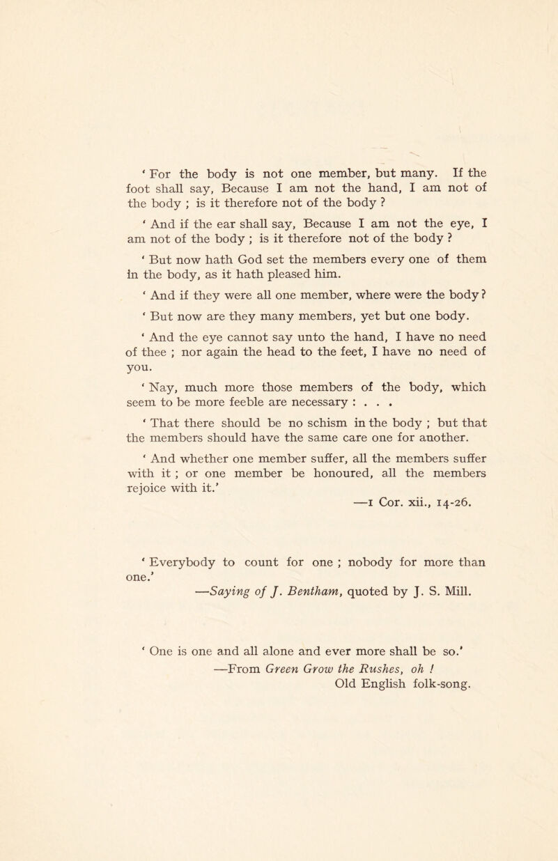 ‘ For the body is not one member, but many. If the foot shall say, Because I am not the hand, I am not of the body ; is it therefore not of the body ? ‘ And if the ear shall say. Because I am not the eye, I am not of the body ; is it therefore not of the body ? ‘ But now hath God set the members every one of them In the body, as it hath pleased him. ‘ And if they were all one member, where were the body ? ' But now are they many members, yet but one body. ‘ And the eye cannot say unto the hand, I have no need of thee ; nor again the head to the feet, I have no need of you. ‘ Nay, much more those members of the body, which seem to be more feeble are necessary : . . . ‘ That there should be no schism in the body ; but that the members should have the same care one for another. ‘ And whether one member suffer, all the members suffer with it ; or one member be honoured, all the members rejoice with it.’ —I Cor. xii., 14-26. ‘ Everybody to count for one ; nobody for more than one.’ —Saying of J. Bentham, quoted by J. S. Mill. ‘ One is one and all alone and ever more shall be so.’ —From Green Grow the Rushes, oh ! Old English folk-song.