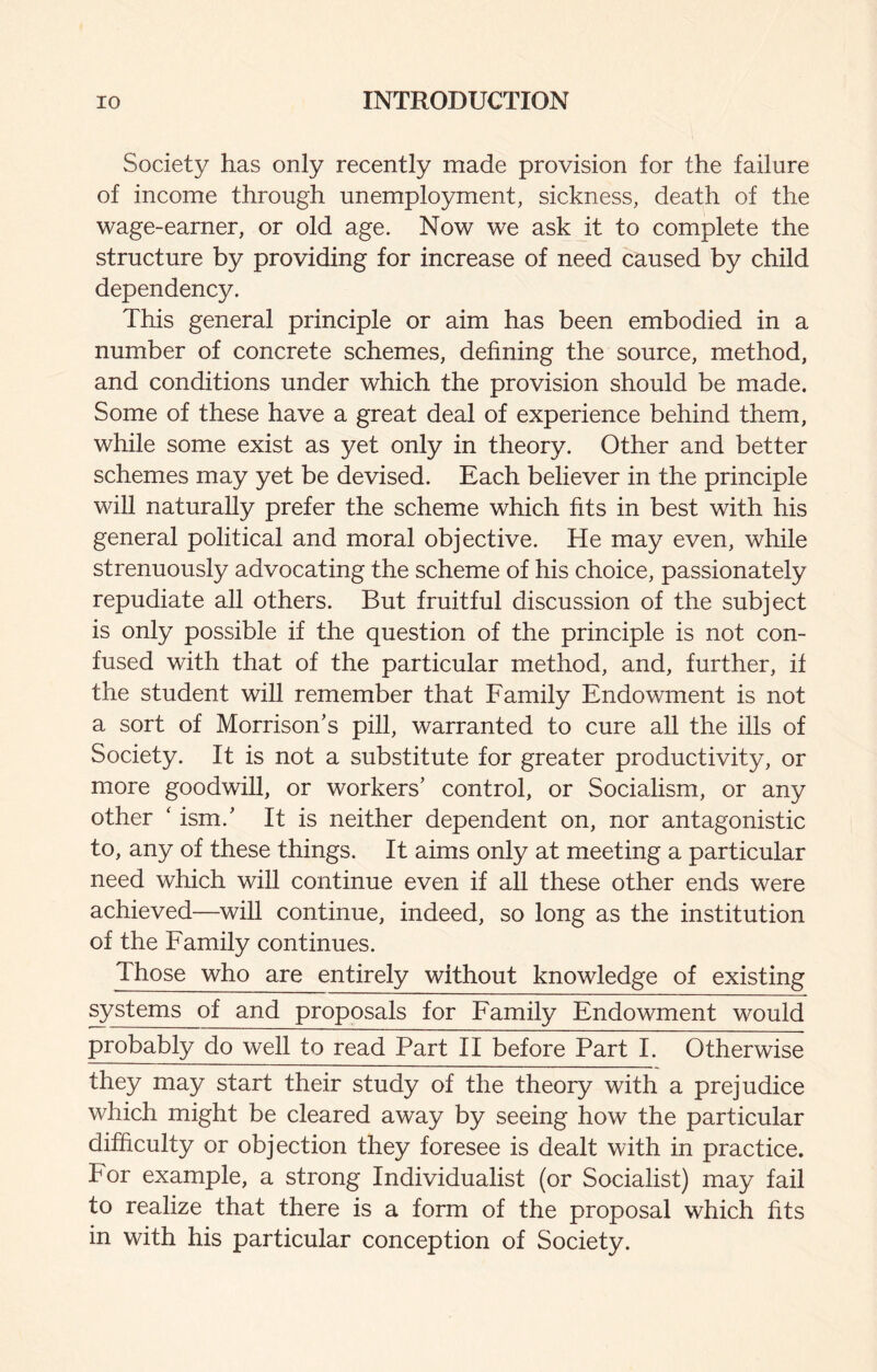 Society has only recently made provision for the failure of income through unemployment, sickness, death of the wage-earner, or old age. Now we ask it to complete the structure by providing for increase of need caused by child dependency. This general principle or aim has been embodied in a number of concrete schemes, defining the source, method, and conditions under which the provision should be made. Some of these have a great deal of experience behind them, while some exist as yet only in theory. Other and better schemes may yet be devised. Each believer in the principle will naturally prefer the scheme which fits in best with his general political and moral objective. He may even, while strenuously advocating the scheme of his choice, passionately repudiate all others. But fruitful discussion of the subject is only possible if the question of the principle is not con¬ fused with that of the particular method, and, further, if the student will remember that Family Endowment is not a sort of Morrison’s pill, warranted to cure all the ills of Society. It is not a substitute for greater productivity, or more goodwill, or workers’ control, or Socialism, or any other ' ism.’ It is neither dependent on, nor antagonistic to, any of these things. It aims only at meeting a particular need which wiU continue even if all these other ends were achieved—will continue, indeed, so long as the institution of the Family continues. Those who are entirely without knowledge of existing systems of and proposals for Family Endowment would probably do well to read Part II before Part I. Otherwise they may start their study of the theory with a prejudice which might be cleared away by seeing how the particular difficulty or objection they foresee is dealt with in practice. For example, a strong Individualist (or Socialist) may fail to realize that there is a form of the proposal which fits in with his particular conception of Society.