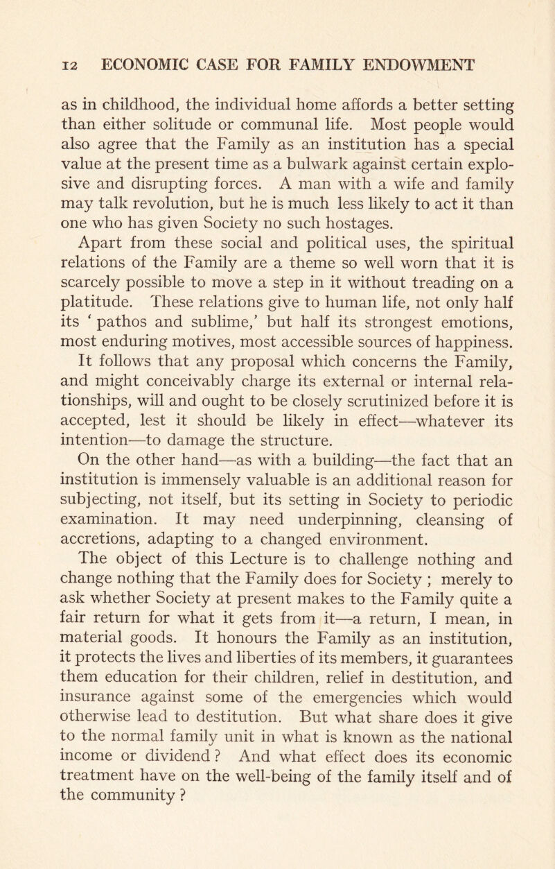 as in childhood, the individual home affords a better setting than either solitude or communal life. Most people would also agree that the Family as an institution has a special value at the present time as a bulwark against certain explo¬ sive and disrupting forces. A man with a wife and family may talk revolution, but he is much less likely to act it than one who has given Society no such hostages. Apart from these social and political uses, the spiritual relations of the Family are a theme so well worn that it is scarcely possible to move a step in it without treading on a platitude. These relations give to human life, not only half its ‘ pathos and sublime,’ but half its strongest emotions, most enduring motives, most accessible sources of happiness. It follows that any proposal which concerns the Family, and might conceivably charge its external or internal rela¬ tionships, will and ought to be closely scrutinized before it is accepted, lest it should be likely in effect—^whatever its intention—to damage the structure. On the other hand—as with a building—the fact that an institution is immensely valuable is an additional reason for subjecting, not itself, but its setting in Society to periodic examination. It may need underpinning, cleansing of accretions, adapting to a changed environment. The object of this Lecture is to challenge nothing and change nothing that the Family does for Society ; merely to ask whether Society at present makes to the Family quite a fair return for what it gets from it—a return, I mean, in material goods. It honours the Family as an institution, it protects the lives and liberties of its members, it guarantees them education for their children, relief in destitution, and insurance against some of the emergencies which would otherwise lead to destitution. But what share does it give to the normal family unit in what is known as the national income or dividend ? And what effect does its economic treatment have on the well-being of the family itself and of the community ?