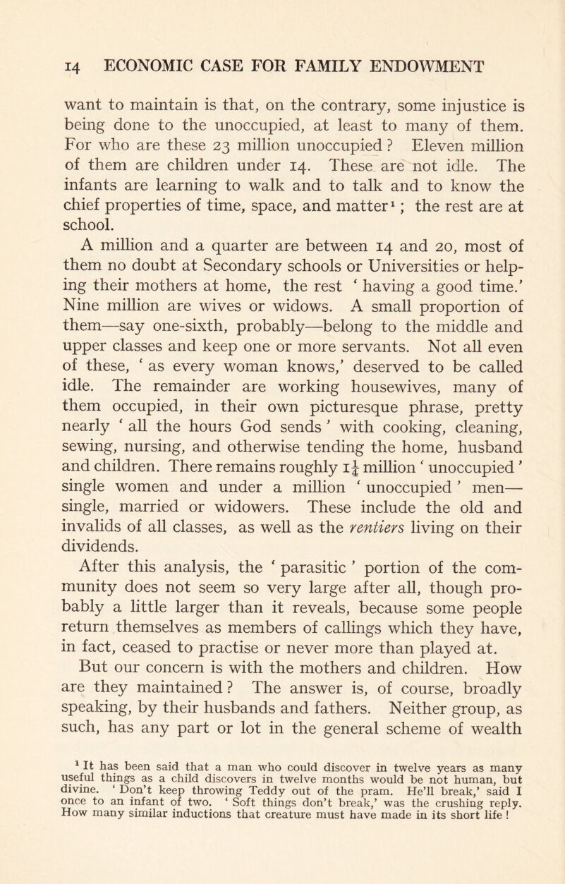 want to maintain is that, on the contrary, some injustice is being done to the unoccupied, at least to many of them. For who are these 23 million unoccupied ? Eleven million of them are children under 14. These are not idle. The infants are learning to walk and to talk and to know the chief properties of time, space, and matter; the rest are at school. A million and a quarter are between 14 and 20, most of them no doubt at Secondary schools or Universities or help¬ ing their mothers at home, the rest ‘ having a good time.' Nine million are wives or widows. A small proportion of them—say one-sixth, probably—belong to the middle and upper classes and keep one or more servants. Not all even of these, ‘ as every woman knows,' deserved to be called idle. The remainder are working housewives, many of them occupied, in their own picturesque phrase, pretty nearly ' all the hours God sends ' with cooking, cleaning, sewing, nursing, and otherwise tending the home, husband and children. There remains roughly i J million ' unoccupied' single women and under a million ' unoccupied ' men— single, married or widowers. These include the old and invalids of all classes, as well as the rentiers living on their dividends. After this analysis, the  parasitic ' portion of the com¬ munity does not seem so very large after all, though pro¬ bably a little larger than it reveals, because some people return themselves as members of callings which they have, in fact, ceased to practise or never more than played at. But our concern is with the mothers and children. How are they maintained ? The answer is, of course, broadly speaking, by their husbands and fathers. Neither group, as such, has any part or lot in the general scheme of wealth ^ It has been said that a man who could discover in twelve years as many useful things as a child discovers in twelve months would be not human, but divine. ‘ Don’t keep throwing Teddy out of the pram. He’ll break,’ said I once to an infant of two. ‘ Soft things don’t break,’ was the crushing reply. How many similar inductions that creature must have made in its short life !