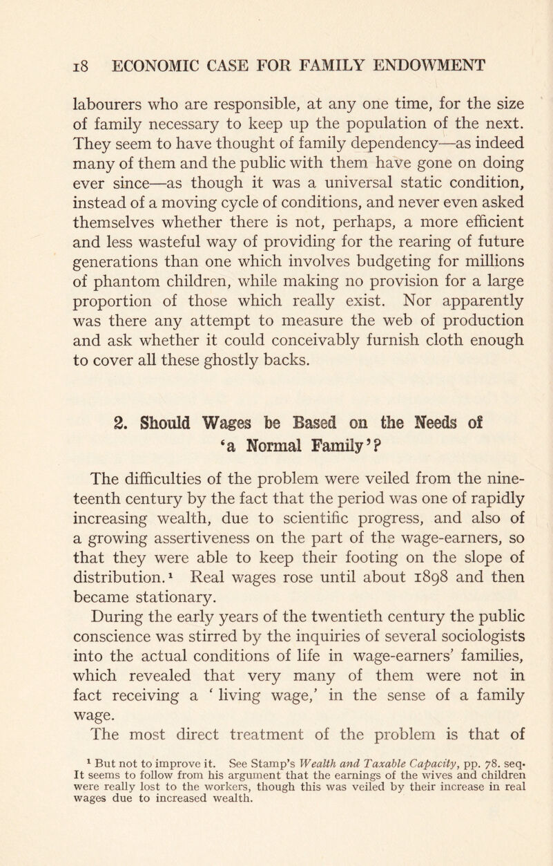 labourers who are responsible, at any one time, for the size of family necessary to keep up the population of the next. They seem to have thought of family dependency—as indeed many of them and the public with them have gone on doing ever since—as though it was a universal static condition, instead of a moving cycle of conditions, and never even asked themselves whether there is not, perhaps, a more efficient and less wasteful way of providing for the rearing of future generations than one which involves budgeting for millions of phantom children, while making no provision for a large proportion of those which really exist. Nor apparently was there any attempt to measure the web of production and ask whether it could conceivably furnish cloth enough to cover all these ghostly backs. 2. Should Wages be Based on the Needs of ‘a Normal Family’? The difficulties of the problem were veiled from the nine¬ teenth century by the fact that the period was one of rapidly increasing wealth, due to scientific progress, and also of a growing assertiveness on the part of the wage-earners, so that they were able to keep their footing on the slope of distribution.^ Real wages rose until about 1898 and then became stationary. During the early years of the twentieth century the public conscience was stirred by the inquiries of several sociologists into the actual conditions of life in wage-earners’ families, which revealed that very many of them were not in fact receiving a ‘ living wage,’ in the sense of a family wage. The most direct treatment of the problem is that of ^ But not to improve it. See Stamp’s Wealth and Taxable Capacity, pp. 78. seq* It seems to follow from his argument that the earnings of the wives and children were really lost to the workers, though this was veiled by their increase in real wages due to increased wealth.