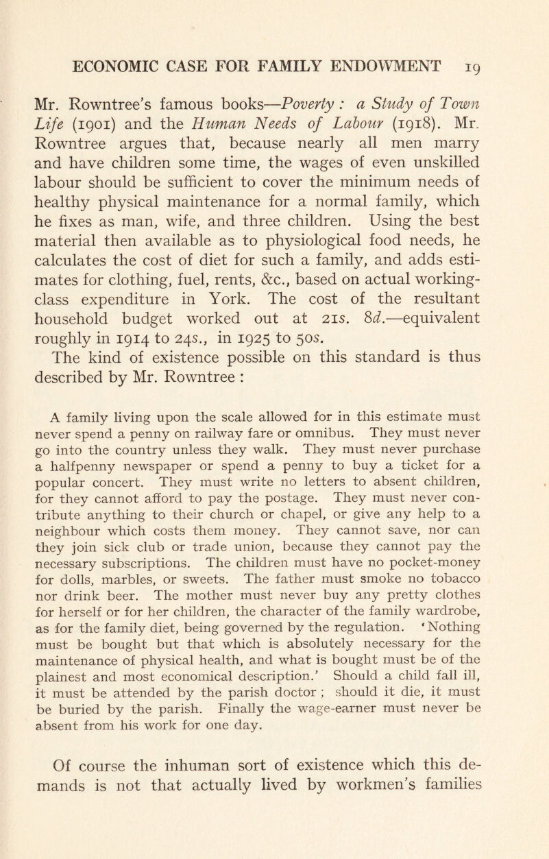 Mr. Rowntree’s famous books—Poverty : a Study of Town Life (1901) and the Human Needs of Labour (1918). Mr. Rowntree argues that, because nearly all men marry and have children some time, the wages of even unskilled labour should be sufficient to cover the minimum needs of healthy physical maintenance for a normal family, which he fixes as man, wife, and three children. Using the best material then available as to physiological food needs, he calculates the cost of diet for such a family, and adds esti¬ mates for clothing, fuel, rents, &c., based on actual working- class expenditure in York. The cost of the resultant household budget worked out at 21s. M.—equivalent roughly in 1914 to 24s., in 1925 to 50s. The kind of existence possible on this standard is thus described by Mr. Rowntree : A family living upon the scale allowed for in this estimate must never spend a penny on railway fare or omnibus. They must never go into the country unless they walk. They must never purchase a halfpenny newspaper or spend a penny to buy a ticket for a popular concert. They must write no letters to absent children, for they cannot afford to pay the postage. They must never con¬ tribute anything to their church or chapel, or give any help to a neighbour which costs them money. They cannot save, nor can they join sick club or trade union, because they cannot pay the necessary subscriptions. The children must have no pocket-money for dolls, marbles, or sweets. The father must smoke no tobacco nor drink beer. The mother must never buy any pretty clothes for herself or for her children, the character of the family wardrobe, as for the family diet, being governed by the regulation. ‘Nothing must be bought but that which is absolutely necessary for the maintenance of physical health, and what is bought must be of the plainest and most economical description.’ Should a child fall ill, it must be attended by the parish doctor ; should it die, it must be buried by the parish. Finally the wage-earner must never be absent from his work for one day. Of course the inhuman sort of existence which this de¬ mands is not that actually lived by workmen's families