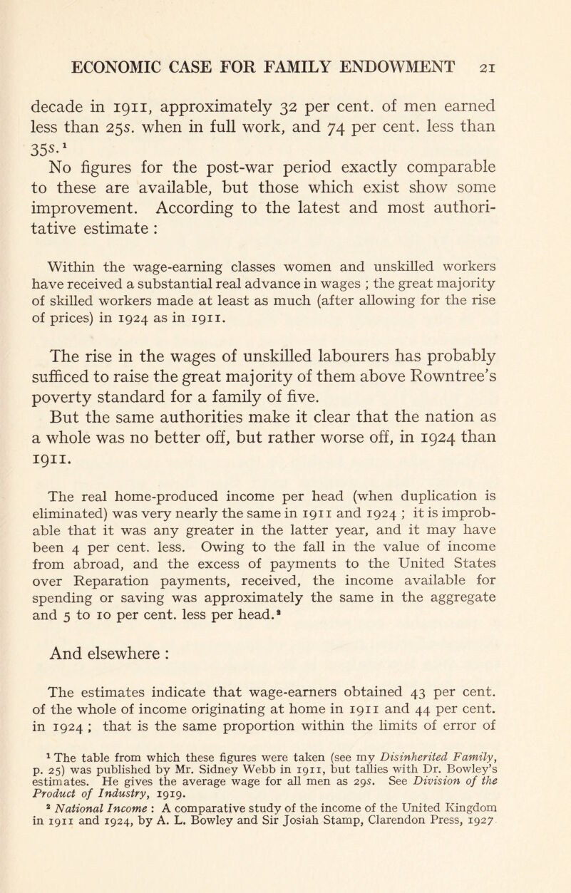 decade in 1911, approximately 32 per cent, of men earned less than 25s. when in full work, and 74 per cent, less than No figures for the post-war period exactly comparable to these are available, but those which exist show some improvement. According to the latest and most authori¬ tative estimate : Within the wage-earning classes women and unskilled workers have received a substantial real advance in wages ; the great majority of skilled workers made at least as much (after allowing for the rise of prices) in 1924 as in 1911. The rise in the wages of unskilled labourers has probably sufficed to raise the great majority of them above Rowntree’s poverty standard for a family of five. But the same authorities make it clear that the nation as a whole was no better off, but rather worse off, in 1924 than 1911. The real home-produced income per head (when duplication is eliminated) was very nearly the same in 1911 and 1924 ; it is improb¬ able that it was any greater in the latter year, and it may have been 4 per cent. less. Owing to the fall in the value of income from abroad, and the excess of payments to the United States over Reparation payments, received, the income available for spending or saving was approximately the same in the aggregate and 5 to 10 per cent, less per head.* And elsewhere : The estimates indicate that wage-earners obtained 43 per cent, of the whole of income originating at home in 1911 and 44 per cent, in 1924 ; that is the same proportion within the limits of error of ^ The table from which these figures were taken (see my Disinhented Family, p. 25) was published by Mr, Sidney Webb in 1911, but tallies with Dr. Bowley’s estimates. He gives the average wage for all men as 295. See Division of the Product of Industry, 1919. * National Income : A comparative study of the income of the United Kingdom in 1911 and 1924, by A. L. Bowley and Sir Josiah Stamp, Clarendon Press, 1927