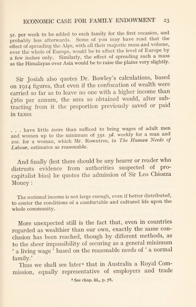 5s. per week to be added to each family for the first occasion, and probably less afterwards. Some of you may have read that the effect of spreading the Alps, with all their majestic mass and volume, over the whole of Europe, would be to affect the level of Europe by a few inches only. Similarly, the effect of spreading such a mass as the Himalayas over Asia would be to raise the plains very slightly. Sir Josiah also quotes Dr. Bowley’s calculations, based on 1914 figures, that even if the confiscation of wealth were carried so far as to leave no one with a higher income than ;^i6o per annum, the sum so obtained would, after sub¬ tracting from it the proportion previously saved or paid in taxes have little more than sufficed to bring wages of adult men and women up to the minimum of 35s. -^d. weekly for a man and 20s. for a woman, which Mr. Rowntree, in The Huwdfi Needs of Labour, estimates as reasonable. And finally (lest there should be any hearer or reader who distrusts evidence from authorities suspected of pro¬ capitalist bias) he quotes the admission of Sir Leo Chiozza Money : The national income is not large enough, even if better distributed, to confer the conditions of a comfortable and cultured life upon the whole community. More unexpected still is the fact that, even in countries regarded as wealthier than our own, exactly the same con¬ clusion has been reached, though by different methods, as to the sheer impossibility of securing as a general minimum ‘ a living wage ’ based on the reasonable needs of a normal family.’ Thus we shall see later ^ that in Australia a Royal Com¬ mission, equally representative of employers and trade 1 See chap, iii., p. 78.
