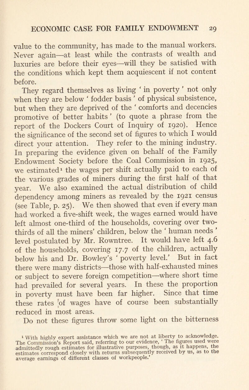 value to the community, has made to the manual workers. Never again—at least while the contrasts of wealth and luxuries are before their eyes—will they be satisfied with the conditions which kept them acquiescent if not content before. They regard themselves as living ‘ in poverty ' not only when they are below ‘ fodder basis ' of physical subsistence, but when they are deprived of the ‘ comforts and decencies promotive of better habits ’ (to quote a phrase from the report of the Dockers Court of Inquiry of 1920). Hence the significance of the second set of figures to which I would direct your attention. They refer to the mining industry. In preparing the evidence given on behalf of the Family Endowment Society before the Coal Commission in 1925> we estimated^ the wages per shift actually paid to each of the various grades of miners during the first half of that year. We also examined the actual distribution of child dependency among miners as revealed by the 1921 census (see Table, p. 25). We then showed that even if every man had worked a five-shift week, the wages earned would have left almost one-third of the households, covering over two- thirds of all the miners’ children, below the ' human needs ’ level postulated by Mr. Rowntree. It would have left 4.6 of the households, covering 17.7 of the children, actually below his and Dr. Bowley’s ‘ poverty level.’ But in fact there were many districts—those with half-exhausted mines or subject to severe foreign competition^—^where short time had prevailed for several years. In these the proportion in poverty must have been far higher. Since that time these rates [of wages have of course been substantially reduced in most areas. Do not these figures throw some light on the bitterness 1 With highly expert assistance which we are not at liberty to acknowledge. The Commission’s Report said, referring to our evidence, ‘ The figures used were admittedly rough estimates for illustrative purposes, though, as it happens, the estimates correspond closely with returns subsequently received by us, as to the average earnings of different classes of workpeople.’