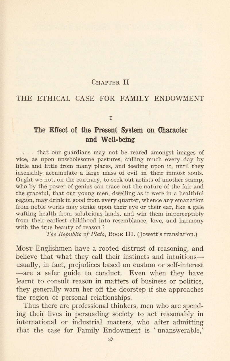 Chapter II THE ETHICAL CASE FOR FAMILY ENDOWMENT I The Effect of the Present System on Character and Well-being . . . that our guardians may not be reared amongst images of vice, as upon unwholesome pastures, culling much every day by little and little from many places, and feeding upon it, until they insensibly accumulate a large mass of evil in their inmost souls. Ought we not, on the contrary, to seek out artists of another stamp, who by the power of genius can trace out the nature of the fair and the graceful, that our young men, dwelling as it were in a healthful region, may drink in good from every quarter, whence any emanation from noble works may strike upon their eye or their ear, like a gale wafting health from salubrious lands, and win them imperceptibly from their earliest childhood into resemblance, love, and harmony with the true beauty of reason ? The Republic of Plato, Book III. (Jowett’s translation.) Most Englishmen have a rooted distrust of reasoning, and believe that what they caU their instincts and intuitions— usually, in fact, prejudices based on custom or self-interest —are a safer guide to conduct. Even when they have learnt to consult reason in matters of business or politics, they generally warn her off the doorstep if she approaches the region of personal relationships. Thus there are professional thinkers, men who are spend¬ ing their lives in persuading society to act reasonably in international or industrial matters, who after admitting that the case for Family Endowment is ‘ unanswerable,'