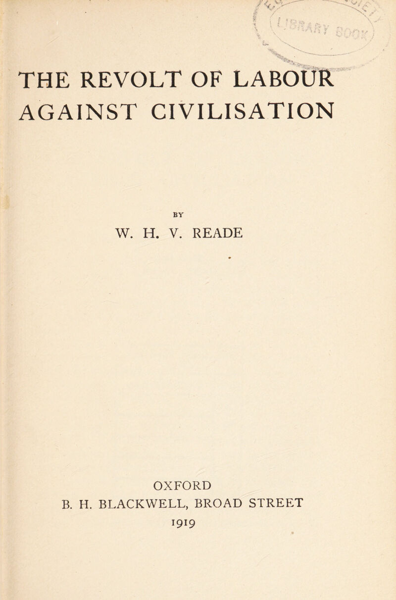 THE REVOLT OF LABOUR AGAINST CIVILISATION BY W. H. V. READE OXFORD B. H. BLACKWELL, BROAD STREET 1919