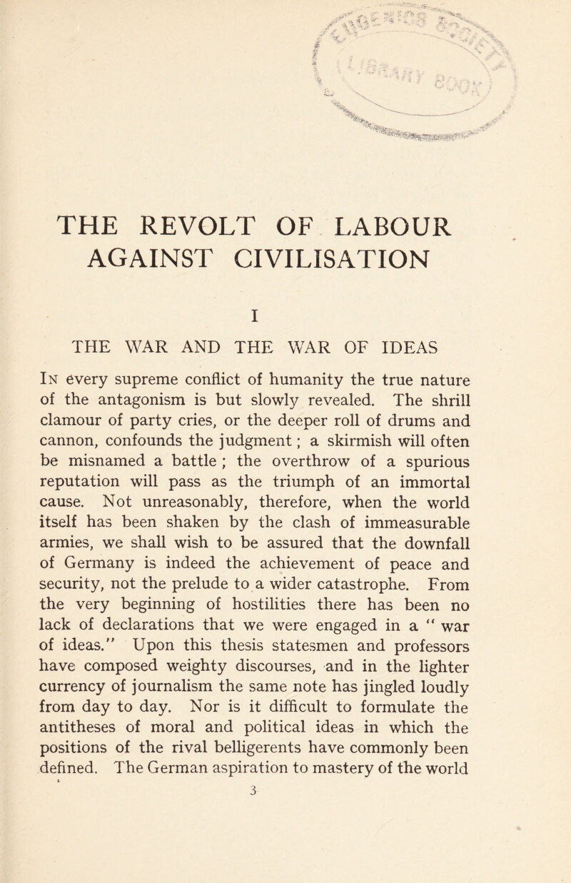 AGAINST CIVILISATION I THE WAR AND THE WAR OF IDEAS In every supreme conflict of humanity the true nature of the antagonism is but slowly revealed. The shrill clamour of party cries, or the deeper roll of drums and cannon, confounds the judgment; a skirmish will often be misnamed a battle ; the overthrow of a spurious reputation will pass as the triumph of an immortal cause. Not unreasonably, therefore, when the world itself has been shaken by the clash of immeasurable armies, we shall wish to be assured that the downfall of Germany is indeed the achievement of peace and security, not the prelude to a wider catastrophe. From the very beginning of hostilities there has been no lack of declarations that we were engaged in a “ war of ideas.” Upon this thesis statesmen and professors have composed weighty discourses, and in the lighter currency of journalism the same note has jingled loudly from day to day. Nor is it difficult to formulate the antitheses of moral and political ideas in which the positions of the rival belligerents have commonly been defined. The German aspiration to mastery of the world t