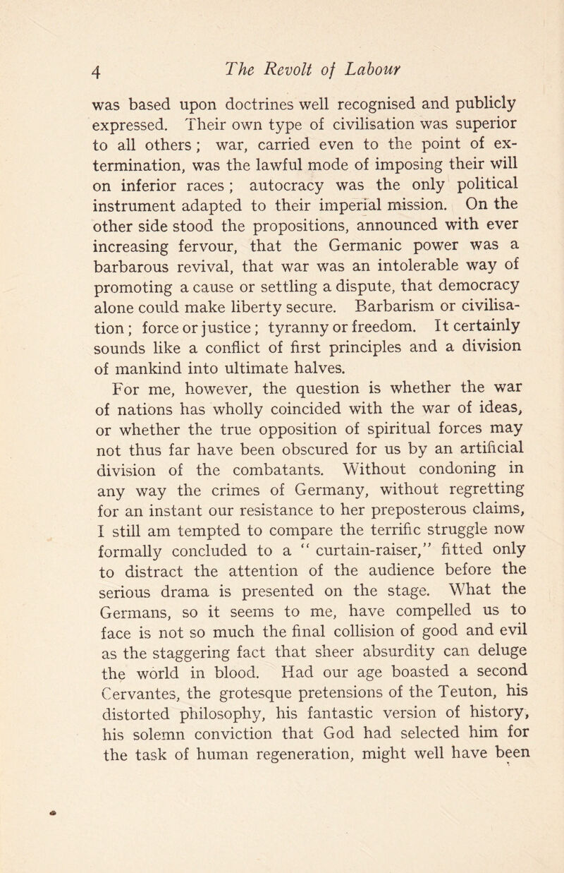 was based upon doctrines well recognised and publicly expressed. Their own type of civilisation was superior to all others; war, carried even to the point of ex¬ termination, was the lawful mode of imposing their will on inferior races; autocracy was the only political instrument adapted to their imperial mission. On the other side stood the propositions, announced with ever increasing fervour, that the Germanic power was a barbarous revival, that war was an intolerable way of promoting a cause or settling a dispute, that democracy alone could make liberty secure. Barbarism or civilisa¬ tion ; force or justice; tyranny or freedom. It certainly sounds like a conflict of first principles and a division of mankind into ultimate halves. For me, however, the question is whether the war of nations has wholly coincided with the war of ideas, or whether the true opposition of spiritual forces may not thus far have been obscured for us by an artificial division of the combatants. Without condoning in any way the crimes of Germany, without regretting for an instant our resistance to her preposterous claims, I still am tempted to compare the terrific struggle now formally concluded to a '' curtain-raiser,’' fitted only to distract the attention of the audience before the serious drama is presented on the stage. What the Germans, so it seems to me, have compelled us to face is not so much the final collision of good and evil as the staggering fact that sheer absurdity can deluge the world in blood. Had our age boasted a second Cervantes, the grotesque pretensions of the Teuton, his distorted philosophy, his fantastic version of history, his solemn conviction that God had selected him for the task of human regeneration, might well have been