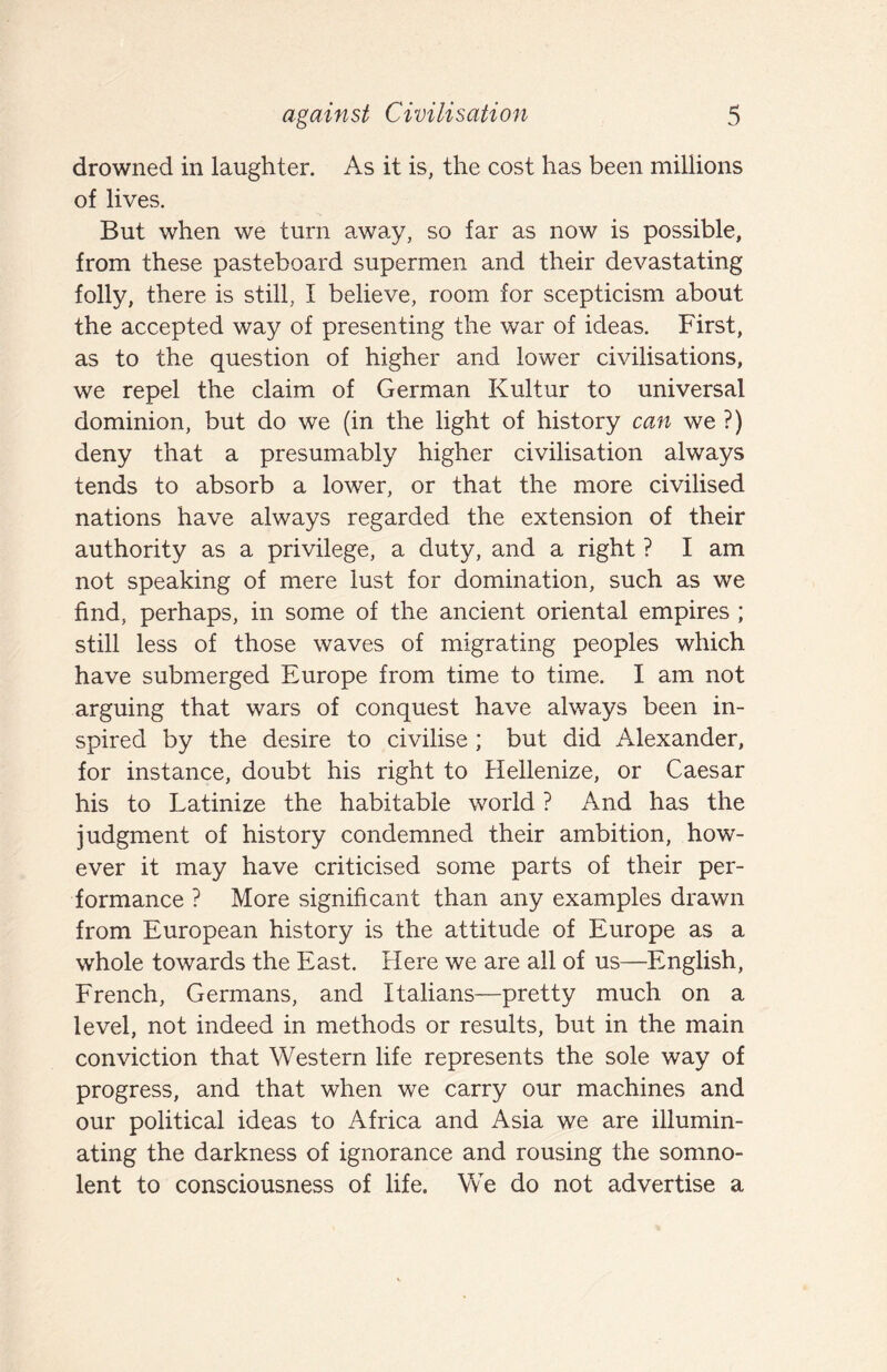 drowned in laughter. As it is, the cost has been millions of lives. But when we turn awa^y, so far as now is possible, from these pasteboard supermen and their devastating folly, there is still, I believe, room for scepticism about the accepted way of presenting the war of ideas. First, as to the question of higher and lower civilisations, we repel the claim of German Kultur to universal dominion, but do we (in the light of history can we ?) deny that a presumably higher civilisation always tends to absorb a lower, or that the more civilised nations have always regarded the extension of their authority as a privilege, a duty, and a right ? I am not speaking of mere lust for domination, such as we find, perhaps, in some of the ancient oriental empires ; still less of those waves of migrating peoples which have submerged Europe from time to time. I am not arguing that wars of conquest have always been in¬ spired by the desire to civilise ; but did Alexander, for instance, doubt his right to Hellenize, or Caesar his to Latinize the habitable world ? And has the judgment of history condemned their ambition, how¬ ever it may have criticised some parts of their per¬ formance ? More significant than any examples drawn from European history is the attitude of Europe as a whole towards the East. Here we are all of us—English, French, Germans, and Italians—pretty much on a level, not indeed in methods or results, but in the main conviction that Western life represents the sole way of progress, and that when we carry our machines and our political ideas to Africa and Asia we are illumin¬ ating the darkness of ignorance and rousing the somno¬ lent to consciousness of life. We do not advertise a