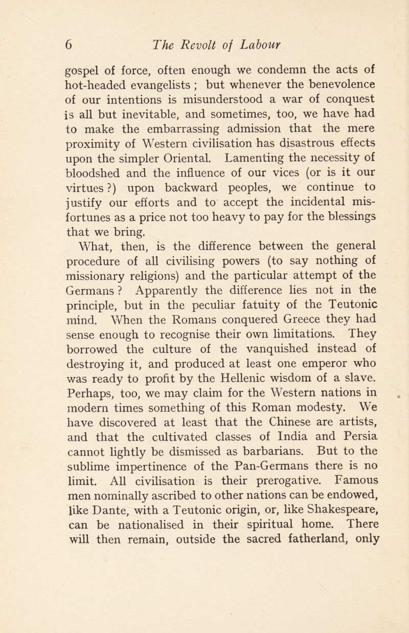 gospel of force, often enough we condemn the acts of hot-headed evangelists ; but whenever the benevolence of our intentions is misunderstood a war of conquest is all but inevitable, and sometimes, too, we have had to make the embarrassing admission that the mere proximity of Western civilisation has disastrous effects upon the simpler Oriental. Lamenting the necessity of bloodshed and the influence of our vices (or is it our virtues?) upon backward peoples, we continue to justify our efforts and to accept the incidental mis¬ fortunes as a price not too heavy to pay for the blessings that we bring. What, then, is the difference between the general procedure of all civilising powers (to say nothing of missionary religions) and the particular attempt of the Germans ? Apparently the difference lies not in the principle, but in the peculiar fatuity of the Teutonic mind. When the Romans conquered Greece they had sense enough to recognise their own limitations. They borrowed the culture of the vanquished instead of destroying it, and produced at least one emperor who v/as ready to profit by the Hellenic wisdom of a slave. Perhaps, too, we may claim for the Western nations in modern times something of this Roman modesty. We have discovered at least that the Chinese are artists, and that the cultivated classes of India and Persia cannot lightly be dismissed as barbarians. But to the sublime impertinence of the Pan-Germans there is no limit. All civilisation is their prerogative. Famous men nominally ascribed to other nations can be endowed, like Dante, with a Teutonic origin, or, like Shakespeare, can be nationalised in their spiritual home. There will then remain, outside the sacred fatherland, only