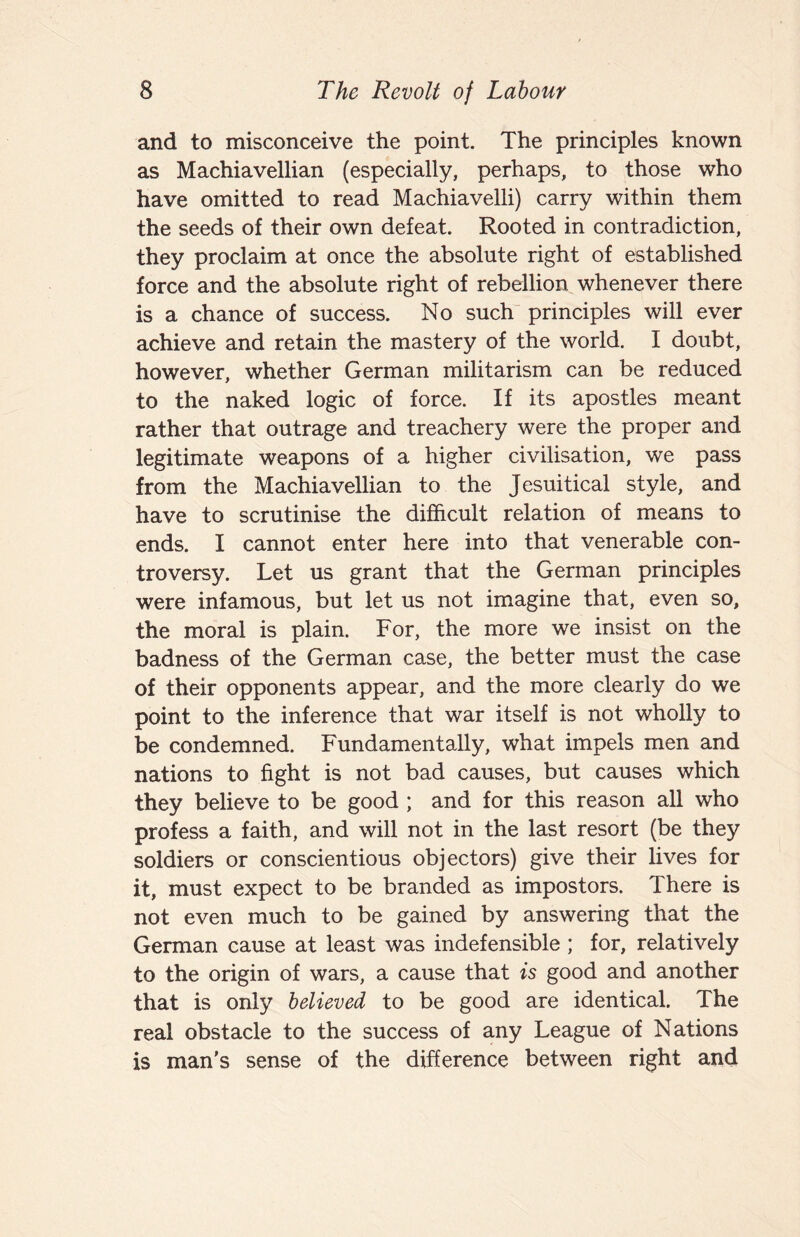 and to misconceive the point. The principles known as Machiavellian (especially, perhaps, to those who have omitted to read Machiavelli) carry within them the seeds of their own defeat. Rooted in contradiction, they proclaim at once the absolute right of established force and the absolute right of rebellion whenever there is a chance of success. No such principles will ever achieve and retain the mastery of the world. I doubt, however, whether German militarism can be reduced to the naked logic of force. If its apostles meant rather that outrage and treachery were the proper and legitimate weapons of a higher civilisation, we pass from the Machiavellian to the Jesuitical style, and have to scrutinise the difficult relation of means to ends. I cannot enter here into that venerable con¬ troversy. Let us grant that the German principles were infamous, but let us not imagine that, even so, the moral is plain. For, the more we insist on the badness of the German case, the better must the case of their opponents appear, and the more clearly do we point to the inference that war itself is not wholly to be condemned. Fundamentally, what impels men and nations to fight is not bad causes, but causes which they believe to be good ; and for this reason all who profess a faith, and will not in the last resort (be they soldiers or conscientious objectors) give their lives for it, must expect to be branded as impostors. There is not even much to be gained by answering that the German cause at least was indefensible ; for, relatively to the origin of wars, a cause that is good and another that is only believed to be good are identical. The real obstacle to the success of any League of Nations is man’s sense of the difference between right and
