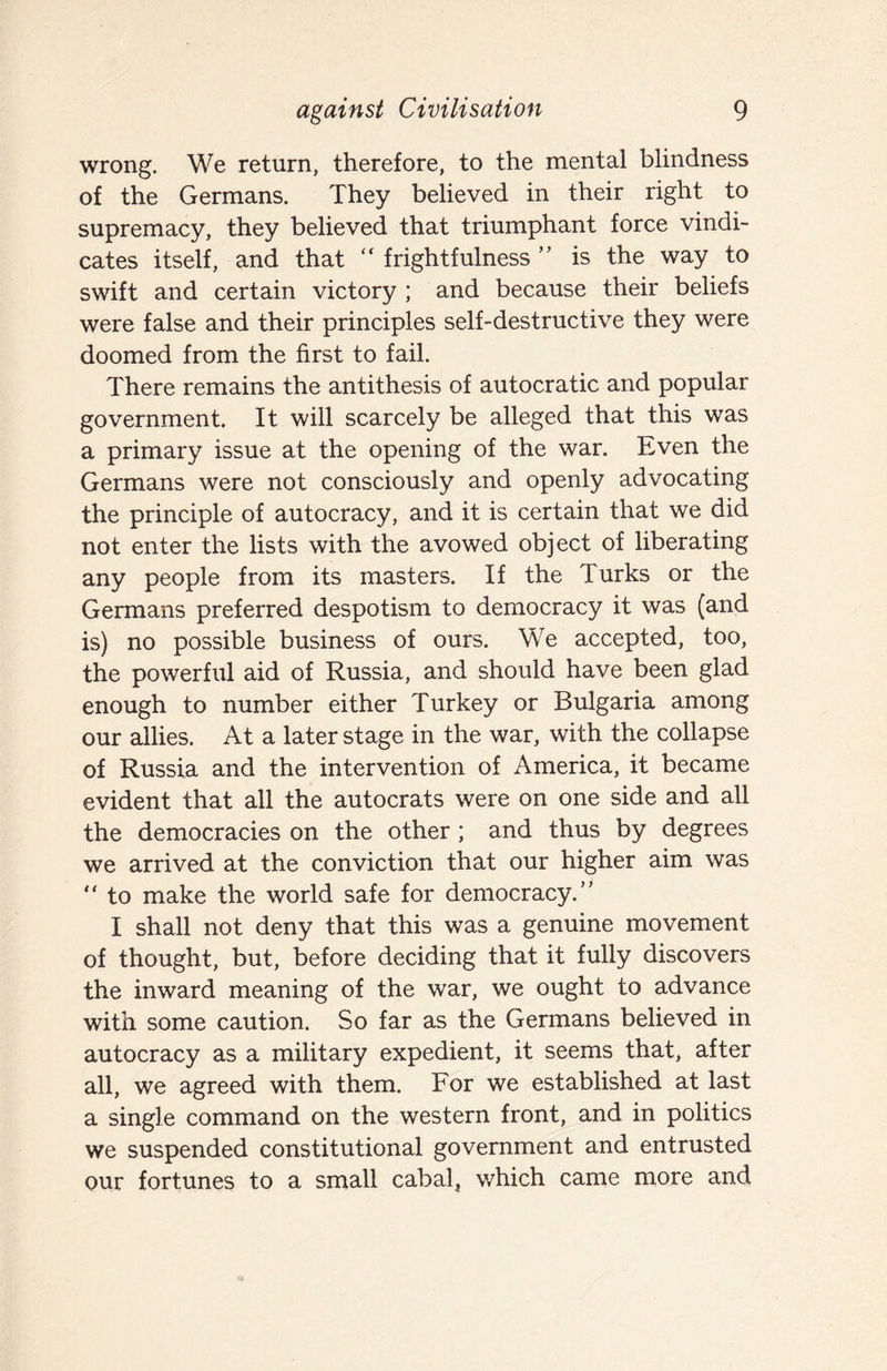 wrong. We return, therefore, to the mental blindness of the Germans. They believed in their right to supremacy, they believed that triumphant force vindi¬ cates itself, and that “ frightfulness is the way to swift and certain victory ; and because their beliefs were false and their principles self-destructive they were doomed from the first to fail. There remains the antithesis of autocratic and popular government. It will scarcely be alleged that this was a primary issue at the opening of the war. Even the Germans were not consciously and openly advocating the principle of autocracy, and it is certain that we did not enter the lists with the avowed object of liberating any people from its masters. If the Turks or the Germans preferred despotism to democracy it was (and is) no possible business of ours. We accepted, too, the powerful aid of Russia, and should have been glad enough to number either Turkey or Bulgaria among our allies. At a later stage in the war, with the collapse of Russia and the intervention of America, it became evident that all the autocrats were on one side and all the democracies on the other ; and thus by degrees we arrived at the conviction that our higher aim was “ to make the world safe for democracy.” I shall not deny that this was a genuine movement of thought, but, before deciding that it fully discovers the inward meaning of the war, we ought to advance with some caution. So far as the Germans believed in autocracy as a military expedient, it seems that, after all, we agreed with them. For we established at last a single command on the western front, and in politics we suspended constitutional government and entrusted our fortunes to a small cabal, which came more and