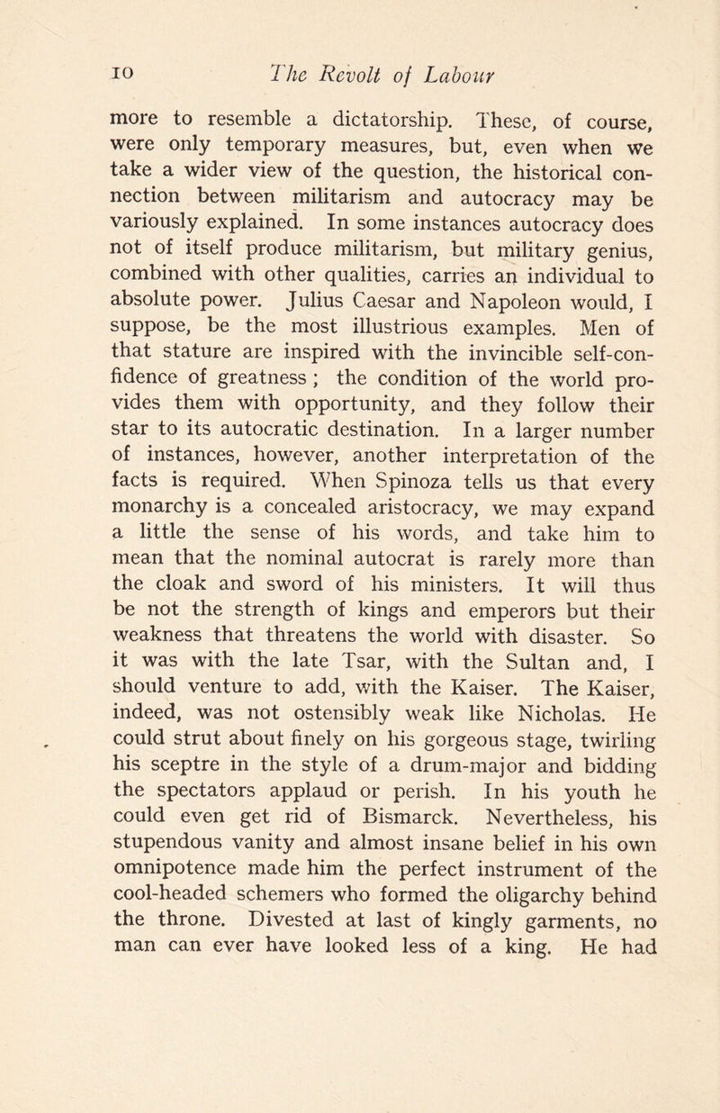 more to resemble a dictatorship. These, of course, were only temporary measures, but, even when we take a wider view of the question, the historical con¬ nection between militarism and autocracy may be variously explained. In some instances autocracy does not of itself produce militarism, but military genius, combined with other qualities, carries an individual to absolute power. Julius Caesar and Napoleon would, I suppose, be the most illustrious examples. Men of that stature are inspired with the invincible self-con¬ fidence of greatness ; the condition of the world pro¬ vides them with opportunity, and they follow their star to its autocratic destination. In a larger number of instances, however, another interpretation of the facts is required. When Spinoza tells us that every monarchy is a concealed aristocracy, we may expand a little the sense of his words, and take him to mean that the nominal autocrat is rarely more than the cloak and sword of his ministers. It will thus be not the strength of kings and emperors but their weakness that threatens the world with disaster. So it was with the late Tsar, with the Sultan and, I should venture to add, with the Kaiser. The Kaiser, indeed, was not ostensibly weak like Nicholas. He could strut about finely on his gorgeous stage, twirling his sceptre in the style of a drum-major and bidding the spectators applaud or perish. In his youth he could even get rid of Bismarck. Nevertheless, his stupendous vanity and almost insane belief in his own omnipotence made him the perfect instrument of the cool-headed schemers who formed the oligarchy behind the throne. Divested at last of kingly garments, no man can ever have looked less of a king. He had