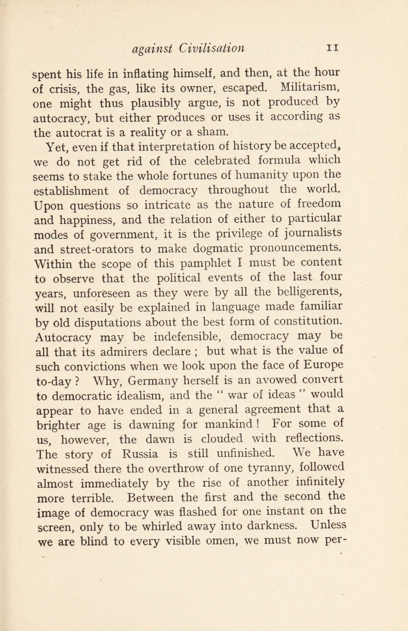 spent his life in inflating himself, and then, at the hour of crisis, the gas, like its owner, escaped. Militarism, one might thus plausibly argue, is not produced by autocracy, but either produces or uses it according as the autocrat is a reality or a sham. Yet, even if that interpretation of history be accepted, we do not get rid of the celebrated formula which seems to stake the whole fortunes of humanity upon the establishment of democracy throughout the world. Upon questions so intricate as the nature of freedom and happiness, and the relation of either to particular modes of government, it is the privilege of journalists and street-orators to make dogmatic pronouncements. Within the scope of this pamphlet I must be content to observe that the political events of the last four years, unforeseen as they were by all the belligerents, will not easily be explained in language made familiar by old disputations about the best form of constitution. Autocracy may be indefensible, democracy may be all that its admirers declare ; but what is the value of such convictions when we look upon the face of Europe to-day ? Why, Germany herself is an avowed convert to democratic idealism, and the '' war of ideas ” would appear to have ended in a general agreement that a brighter age is dawning for mankind ! For some of us, however, the dawn is clouded with reflections. The story of Russia is still unfinished. We have witnessed there the overthrow of one tyranny, followed almost immediately by the rise of another infinitely more terrible. Between the first and the second the image of democracy was flashed for one instant on the screen, only to be whirled away into darkness. Unless we are blind to every visible omen, we must now per-