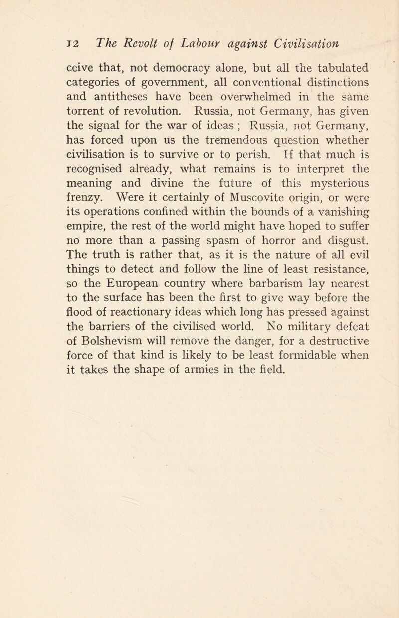 J2 The Revolt of Labour against Civilisation ceive that, not democracy alone, but all the tabulated categories of government, all conventional distinctions and antitheses have been overwhelmed in the same torrent of revolution. Russia, not Germany, has given the signal for the war of ideas ; Russia, not Germany, has forced upon us the tremendous question whether civilisation is to survive or to perish. If that much is recognised already, what remains is to interpret the meaning and divine the future of this mysterious frenzy. Were it certainly of Muscovite origin, or were its operations confined within the bounds of a vanishing empire, the rest of the world might have hoped to suffer no more than a passing spasm of horror and disgust. The truth is rather that, as it is the nature of all evil things to detect and follow the line of least resistance, so the European country where barbarism lay nearest to the surface has been the first to give way before the flood of reactionary ideas which long has pressed against the barriers of the civilised world. No military defeat of Bolshevism will remove the danger, for a destructive force of that kind is likely to be least formidable when it takes the shape of armies in the field.
