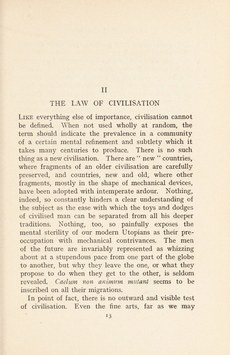 II THE LAW OF CIVILISATION Like everything else of importance, civilisation cannot be defined. When not used wholly at random, the term should indicate the prevalence in a community of a certain mental refinement and subtlety which it takes many centuries to produce. There is no such thing as a new civilisation. There are “ new  countries, where fragments of an older civilisation are carefully preserved, and countries, new and old, where other fragments, mostly in the shape of mechanical devices, have been adopted with intemperate ardour. Nothing, indeed, so constantly hinders a clear understanding of the subject as the ease with which the toys and dodges of civilised man can be separated from all his deeper traditions. Nothing, too, so painfully exposes the mental sterility of our modern Utopians as their pre¬ occupation with mechanical contrivances. The men of the future are invariably represented as whizzing about at a stupendous pace from one part of the globe to another, but why they leave the one, or what they propose to do when they get to the other, is seldom revealed. Caelum non animum mutant seems to be inscribed on all their migrations. In point of fact, there is no outward and visible test of civilisation. Even the fine arts, far as we may