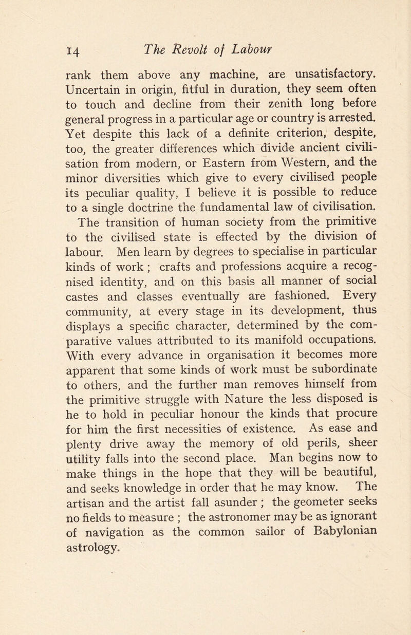 rank them above any machine, are unsatisfactory. Uncertain in origin, fitful in duration, they seem often to touch and decline from their zenith long before general progress in a particular age or country is arrested. Yet despite this lack of a definite criterion, despite, too, the greater differences which divide ancient civili¬ sation from modern, or Eastern from Western, and the minor diversities which give to every civilised people its peculiar quality, I believe it is possible to reduce to a single doctrine the fundamental law of civilisation. The transition of human society from the primitive to the civilised state is effected by the division of labour. Men learn by degrees to specialise in particular kinds of work ; crafts and professions acquire a recog¬ nised identity, and on this basis all manner of social castes and classes eventually are fashioned. Every community, at every stage in its development, thus displays a specific character, determined by the com¬ parative values attributed to its manifold occupations. With every advance in organisation it becomes more apparent that some kinds of work must be subordinate to others, and the further man removes himself from the primitive struggle with Nature the less disposed is he to hold in peculiar honour the kinds that procure for him the first necessities of existence. As ease and plenty drive away the memory of old perils, sheer utility falls into the second place. Man begins now to make things in the hope that they will be beautiful, and seeks knowledge in order that he may know. The artisan and the artist fall asunder ; the geometer seeks no fields to measure ; the astronomer may be as ignorant of navigation as the common sailor of Babylonian astrology.