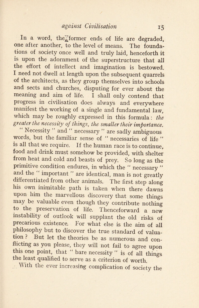 In a word, the^former ends of life are degraded, one after another, to the level of means. The founda¬ tions of society once well and truly laid, henceforth it is upon the adornment of the superstructure that all the effort of intellect and imagination is bestowed. I need not dwell at length upon the subsequent quarrels of the architects, as they group themselves into schools and sects and churches, disputing for ever about the meaning and aim of life. I shall only contend that progress in civilisation does always and everywhere manifest the working of a single and fundamental law, which may be roughly expressed in this formula: the greater the necessity of things, the smaller their importance. Necessity and “ necessary  are sadly ambiguous words, but the familiar sense of “ necessaries of life  is all that we require. If the human race is to continue, food and drink must somehow be provided, with shelter from heat and cold and beasts of prey. So long as the primitive condition endures, in which the “ necessary  and the important are identical, man is not greatly differentiated from other animals. The first step along his own inirnitable path is taken when there dawns upon him the marvellous discovery that some things may be valuable even though they contribute nothing to the preservation of life. Thenceforward a new instability of outlook will supplant the old risks of precarious existence. For what else is the aim of all philosophy but to discover the true standard of valua¬ tion ? But let the theories be as numerous and con¬ flicting as you please, they will not fail to agree upon this one point, that “ bare necessity is of all things the least qualified to serve as a criterion of worth. With the ever increasing complication of society the