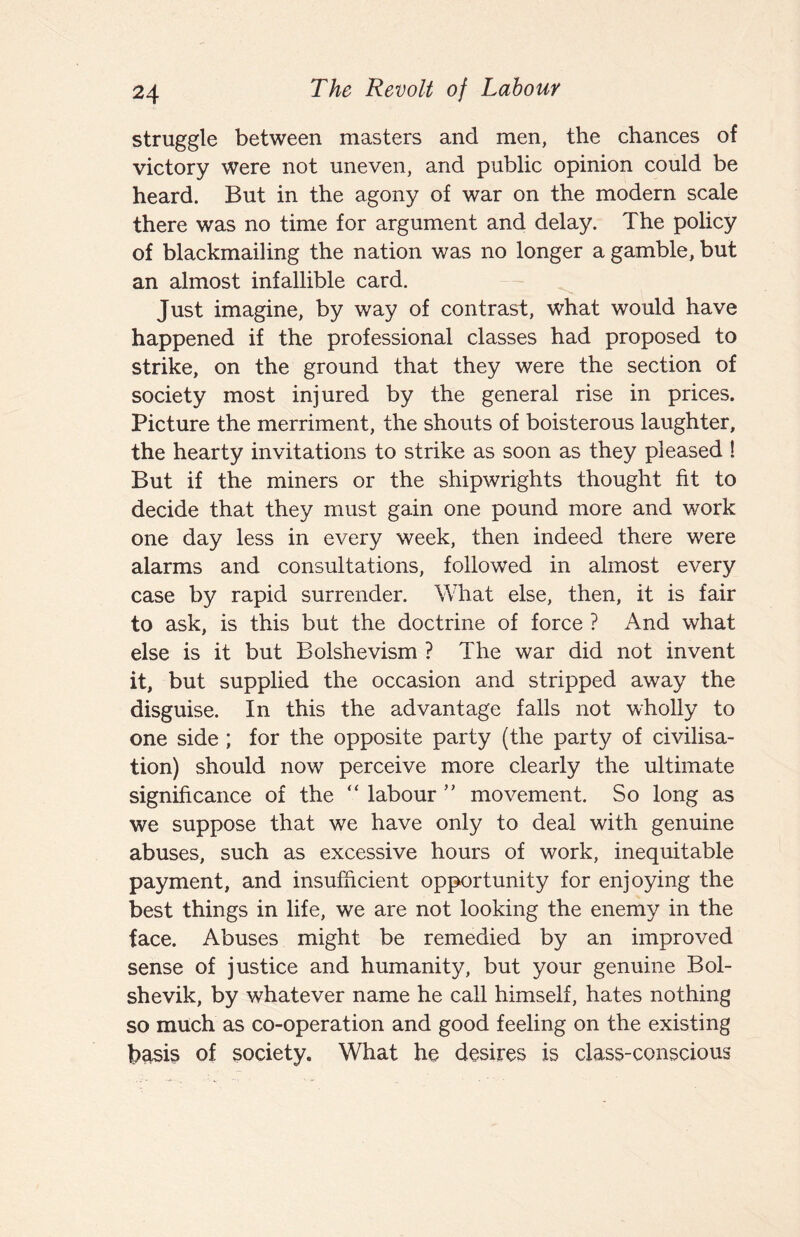 struggle between masters and men, the chances of victory were not uneven, and public opinion could be heard. But in the agony of war on the modern scale there was no time for argument and delay. The policy of blackmailing the nation was no longer a gamble, but an almost infallible card. Just imagine, by way of contrast, what would have happened if the professional classes had proposed to strike, on the ground that they were the section of society most injured by the general rise in prices. Picture the merriment, the shouts of boisterous laughter, the hearty invitations to strike as soon as they pleased 1 But if the miners or the shipwrights thought fit to decide that they must gain one pound more and work one day less in every week, then indeed there were alarms and consultations, followed in almost every case by rapid surrender. What else, then, it is fair to ask, is this but the doctrine of force ? And what else is it but Bolshevism ? The war did not invent it, but supplied the occasion and stripped away the disguise. In this the advantage falls not wholly to one side; for the opposite party (the party of civilisa¬ tion) should now perceive more clearly the ultimate significance of the “ labour ” movement. So long as we suppose that we have only to deal with genuine abuses, such as excessive hours of work, inequitable payment, and insufficient opportunity for enjoying the best things in life, we are not looking the enemy in the face. Abuses might be remedied by an improved sense of justice and humanity, but your genuine Bol¬ shevik, by whatever name he call himself, hates nothing so much as co-operation and good feeling on the existing basis of society. What he desires is class-conscious