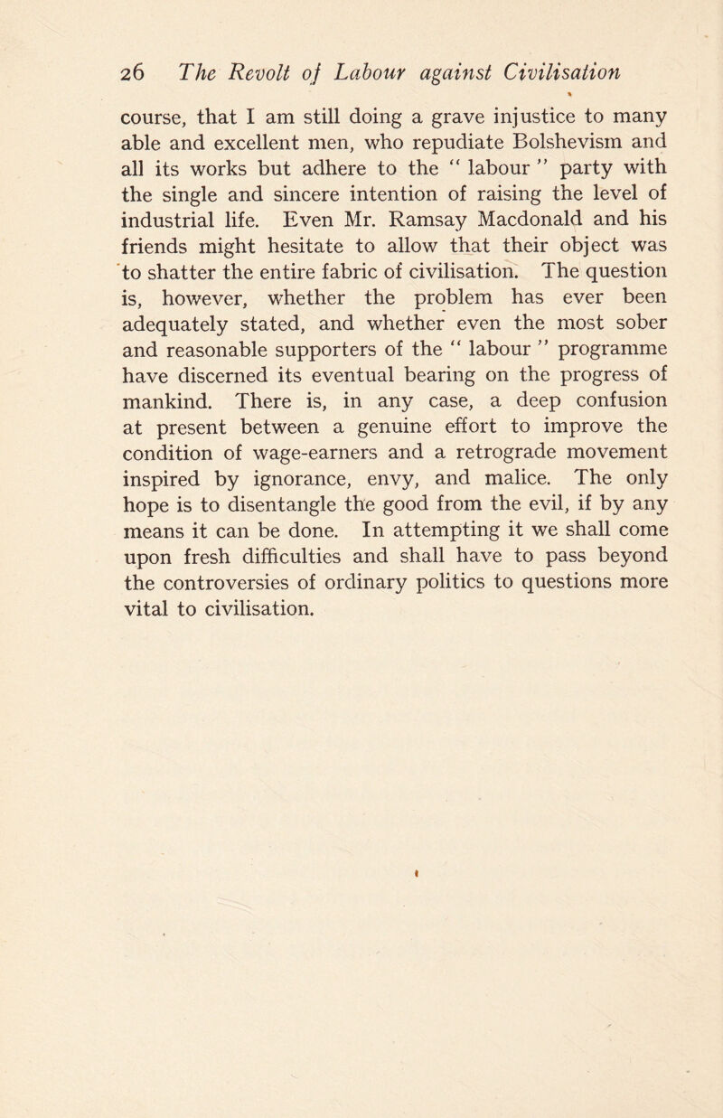 ■% course, that I am still doing a grave injustice to many able and excellent men, who repudiate Bolshevism and all its works but adhere to the “ labour  party with the single and sincere intention of raising the level of industrial life. Even Mr. Ramsay Macdonald and his friends might hesitate to allow that their object was 'to shatter the entire fabric of civilisation The question is, however, whether the problem has ever been adequately stated, and whether even the most sober and reasonable supporters of the “ labour ” programme have discerned its eventual bearing on the progress of mankind. There is, in any case, a deep confusion at present between a genuine effort to improve the condition of wage-earners and a retrograde movement inspired by ignorance, envy, and malice. The only hope is to disentangle the good from the evil, if by any means it can be done. In attempting it we shall come upon fresh difficulties and shall have to pass beyond the controversies of ordinary politics to questions more vital to civilisation. t