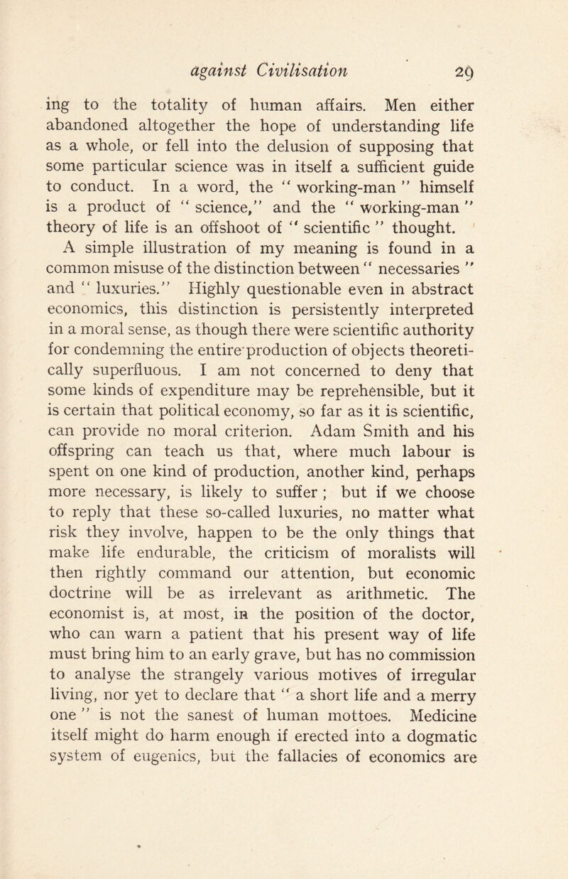 ing to the totality of human affairs. Men either abandoned altogether the hope of understanding life as a whole, or fell into the delusion of supposing that some particular science was in itself a sufficient guide to conduct. In a word, the working-man  himself is a product of “ science,” and the “ working-man ” theory of life is an offshoot of scientific ” thought. A simple illustration of my meaning is found in a common misuse of the distinction between ” necessaries ” and ” luxuries.” Highly questionable even in abstract economics, this distinction is persistently interpreted in a moral sense, as though there were scientific authority for condemning the entire'production of objects theoreti¬ cally superfluous. I am not concerned to deny that some kinds of expenditure may be reprehensible, but it is certain that political economy, so far as it is scientific, can provide no moral criterion. Adam Smith and his offspring can teach us that, where much labour is spent on one kind of production, another kind, perhaps more necessary, is likely to suffer ; but if we choose to reply that these so-called luxuries, no matter what risk they involve, happen to be the only things that make life endurable, the criticism of moralists will then rightly command our attention, but economic doctrine will be as irrelevant as arithmetic. The economist is, at most, in the position of the doctor, who can warn a patient that his present way of life must bring him to an early grave, but has no commission to analyse the strangely various motives of irregular living, nor yet to declare that ” a short life and a merry one ” is not the sanest of human mottoes. Medicine itself might do harm enough if erected into a dogmatic system of eugenics, but the fallacies of economics are