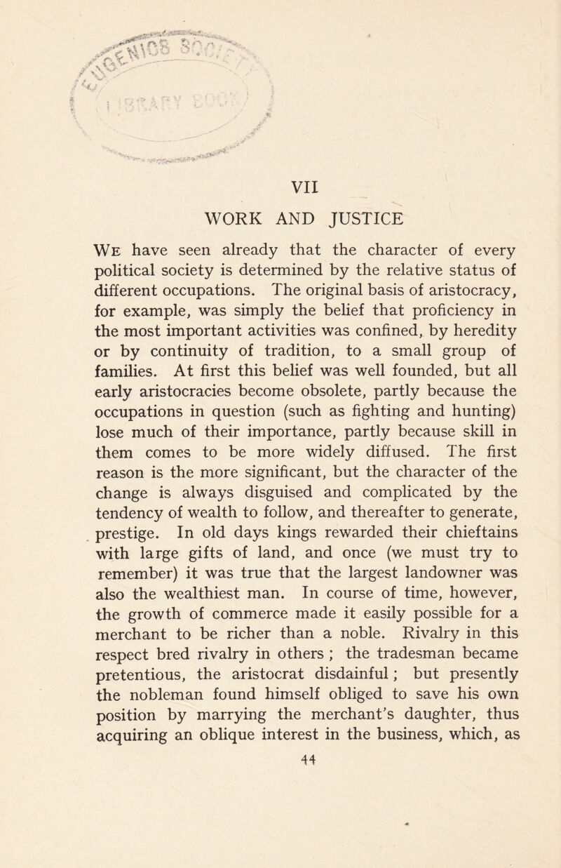 WORK AND JUSTICE We have seen already that the character of every political society is determined by the relative status of different occupations. The original basis of aristocracy, for example, was simply the belief that proficiency in the most important activities was confined, by heredity or by continuity of tradition, to a small group of families. At first this belief was well founded, but all early aristocracies become obsolete, partly because the occupations in question (such as fighting and hunting) lose much of their importance, partly because skill in them comes to be more widely diffused. The first reason is the more significant, but the character of the change is always disguised and complicated by the tendency of wealth to follow, and thereafter to generate, prestige. In old days kings rewarded their chieftains with large gifts of land, and once (we must try to remember) it was true that the largest landowner was also the wealthiest man. In course of time, however, the growth of commerce made it easily possible for a merchant to be richer than a noble. Rivalry in this respect bred rivalry in others ; the tradesman became pretentious, the aristocrat disdainful; but presently the nobleman found himself obliged to save his own position by marrying the merchant’s daughter, thus acquiring an oblique interest in the business, which, as