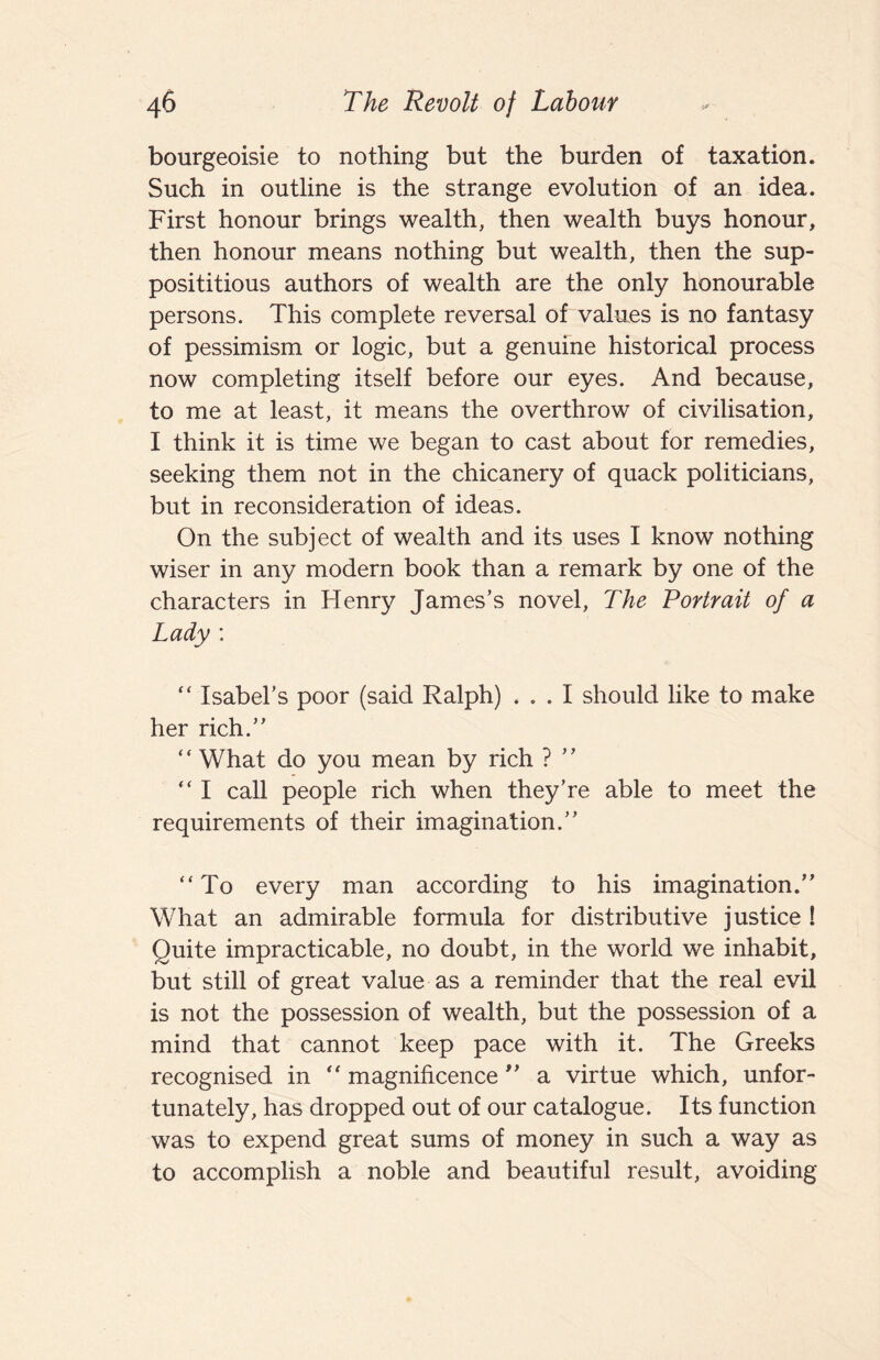 bourgeoisie to nothing but the burden of taxation. Such in outline is the strange evolution of an idea. First honour brings wealth, then wealth buys honour, then honour means nothing but wealth, then the sup¬ posititious authors of wealth are the only honourable persons. This complete reversal of values is no fantasy of pessimism or logic, but a genuine historical process now completing itself before our eyes. And because, to me at least, it means the overthrow of civilisation, I think it is time we began to cast about for remedies, seeking them not in the chicanery of quack politicians, but in reconsideration of ideas. On the subject of wealth and its uses I know nothing wiser in any modern book than a remark by one of the characters in Henry James’s novel. The Portrait of a Lady : “ Isabel’s poor (said Ralph) ... I should like to make her rich.” ‘ ‘ What do you mean by rich ? ’ ’ ” I call people rich when they’re able to meet the requirements of their imagination.” “To every man according to his imagination.” What an admirable formula for distributive justice ! Quite impracticable, no doubt, in the world we inhabit, but still of great value as a reminder that the real evil is not the possession of wealth, but the possession of a mind that cannot keep pace with it. The Greeks recognised in “ magnificence ” a virtue which, unfor¬ tunately, has dropped out of our catalogue. Its function was to expend great sums of money in such a way as to accomplish a noble and beautiful result, avoiding