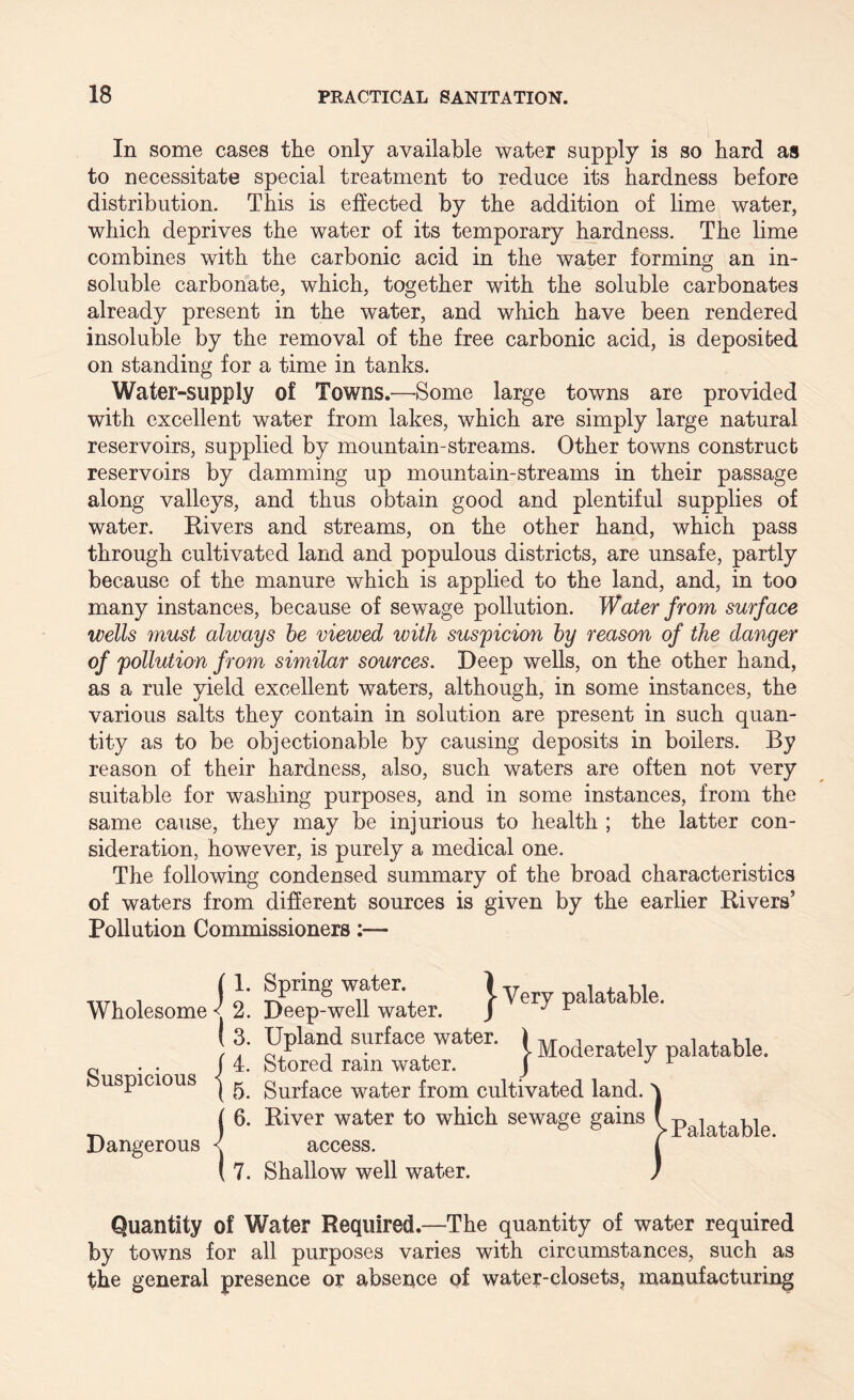 In some cases the only available water supply is so hard as to necessitate special treatment to reduce its hardness before distribution. This is ejected by the addition of lime water, which deprives the water of its temporary hardness. The lime combines with the carbonic acid in the water forming an in¬ soluble carbonate, which, together with the soluble carbonates already present in the water, and which have been rendered insoluble by the removal of the free carbonic acid, is deposited on standing for a time in tanks. Water-supply of Towns.—-Some large towns are provided with excellent water from lakes, which are simply large natural reservoirs, supplied by mountain-streams. Other towns construct reservoirs by damming up mountain-streams in their passage along valleys, and thus obtain good and plentiful supplies of water. Rivers and streams, on the other hand, which pass through cultivated land and populous districts, are unsafe, partly because of the manure which is applied to the land, and, in too many instances, because of sewage pollution. Water from surface wells must always be viewed with suspicion by reason of the danger of 'pollution from similar sources. Beep wells, on the other hand, as a rule 5deld excellent waters, although, in some instances, the various salts they contain in solution are present in such quan¬ tity as to be objectionable by causing deposits in boilers. By reason of their hardness, also, such waters are often not very suitable for washing purposes, and in some instances, from the same cause, they may be injurious to health ; the latter con¬ sideration, however, is purely a medical one. The following condensed summary of the broad characteristics of waters from different sources is given by the earlier Rivers’ Pollution Commissioners:— Wholesome < 2 } 2. Spring water. Deep-well water. J- Very palatable. Suspicious Dangerous Upland surface water. » palatable. Stored ram water. j ^ Surface water from cultivated land, 6. River water to which sewage gains y access. 7. Shallow well water. Quantity of Water Required.—The quantity of water required by towns for all purposes varies with circumstances, such as the general presence or absence of water-closets, manufacturing