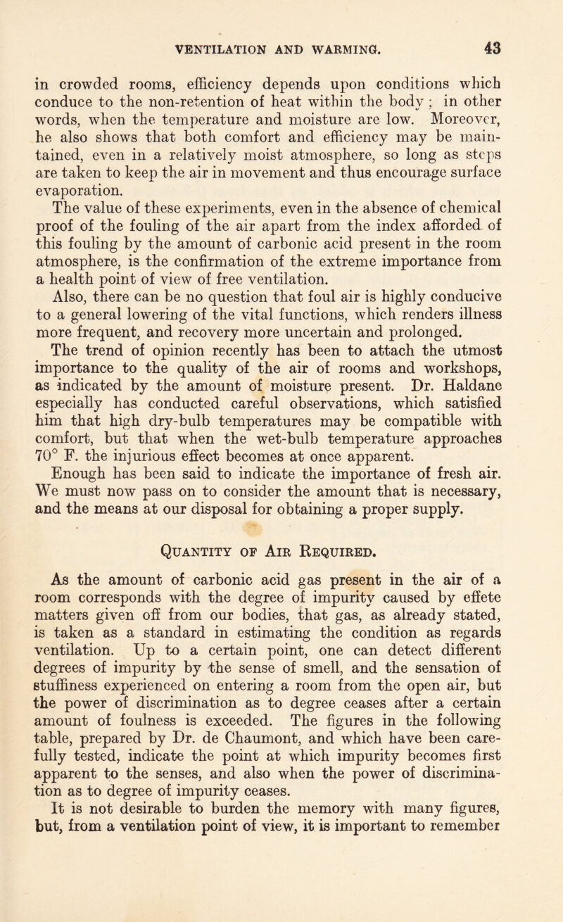 in crowded rooms, efficiency depends upon conditions which conduce to the non-retention of heat within the body ; in other words, when the temperature and moisture are low. Moreover, he also shows that both comfort and efficiency may be main¬ tained, even in a relatively moist atmosphere, so long as steps are taken to keep the air in movement and thus encourage surface evaporation. The value of these experiments, even in the absence of chemical proof of the fouling of the air apart from the index afforded of this fouling by the amount of carbonic acid present in the room atmosphere, is the confirmation of the extreme importance from a health point of view of free ventilation. Also, there can be no question that foul air is highly conducive to a general lowering of the vital functions, which renders illness more frequent, and recovery more uncertain and prolonged. The trend of opinion recently has been to attach the utmost importance to the quality of the air of rooms and workshops, as indicated by the amount of moisture present. Dr. Haldane especially has conducted careful observations, which satisfied him that high dry-bulb temperatures may be compatible with comfort, but that when the wet-bulb temperature approaches 70° F. the injurious effect becomes at once apparent. Enough has been said to indicate the importance of fresh air. We must now pass on to consider the amount that is necessary, and the means at our disposal for obtaining a proper supply. Quantity of Air Required. As the amount of carbonic acid gas present in the air of a room corresponds with the degree of impurity caused by effete matters given off from our bodies, that gas, as already stated, is taken as a standard in estimating the condition as regards ventilation. Up to a certain point, one can detect different degrees of impurity by the sense of smell, and the sensation of stuffiness experienced on entering a room from the open air, but the power of discrimination as to degree ceases after a certain amount of foulness is exceeded. The figures in the following table, prepared by Dr. de Chaumont, and which have been care¬ fully tested, indicate the point at which impurity becomes first apparent to the senses, and also when the power of discrimina¬ tion as to degree of impurity ceases. It is not desirable to burden the memory with many figures, but, from a ventilation point of view, it is important to remember