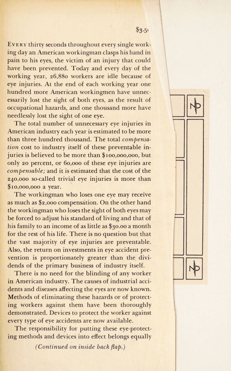 $3-5' Every thirty seconds throughout every single work¬ ing day an American workingman clasps his hand in pain to his eyes, the victim of an injury that could have been prevented. Today and every day of the working year, 26,880 workers are idle because of eye injuries. At the end of each working year one hundred more American workingmen have unnec¬ essarily lost the sight of both eyes, as the result of occupational hazards, and one thousand more have needlessly lost the sight of one eye. The total number of unnecessary eye injuries in American industry each year is estimated to be more than three hundred thousand. The total compensa¬ tion cost to industry itself of these preventable in¬ juries is believed to be more than $100,000,000, but only 20 percent, or 60,000 of these eye injuries are compensable; and it is estimated that the cost of the 240,000 so-called trivial eye injuries is more than $10,000,000 a year. The workingman who loses one eye may receive as much as $2,000 compensation. On the other hand the workingman who loses the sight of both eyes may be forced to adjust his standard of living and that of his family to an income of as little as $30.00 a month for the rest of his life. There is no question but that the vast majority of eye injuries are preventable. Also, the return on investments in eye accident pre¬ vention is proportionately greater than the divi¬ dends of the primary business of industry itself. There is no need for the blinding of any worker in American industry. The causes of industrial acci¬ dents and diseases affecting the eyes are now known. Methods of eliminating these hazards or of protect¬ ing workers against them have been thoroughly demonstrated. Devices to protect the worker against every type of eye accidents are now available. The responsibility for putting these eye-protect¬ ing methods and devices into effect belongs equally (Continued on inside back flap.)