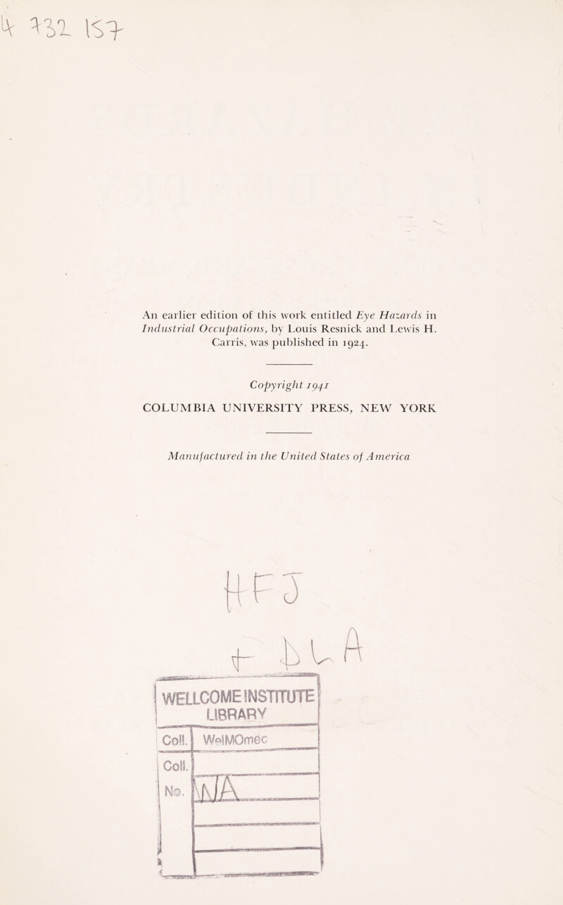 An earlier edition of this work entitled Eye Hazards in Industrial Occupations, by Louis Resnick and Lewis H. Carris, was published in 1924. Copyright 1941 COLUMBIA UNIVERSITY PRESS, NEW YORK Manufactured in the United States of America Tfrpare. .'**“*'''7w“'5, I WELLCOME INSTITUTE' LIBRARY j Coll. 1 WelPOmec ColL : jl A I / \ i t % 1